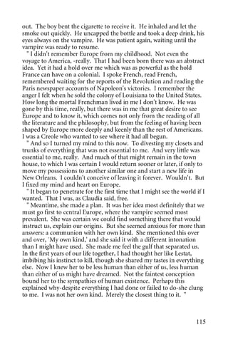 out. The boy bent the cigarette to receive it. He inhaled and let the
smoke out quickly. He uncapped the bottle and took a deep drink, his
eyes always on the vampire. He was patient again, waiting until the
vampire was ready to resume.
  " I didn't remember Europe from my childhood. Not even the
voyage to America, -really. That I had been born there was an abstract
idea. Yet it had a hold over me which was as powerful as the hold
France can have on a colonial. I spoke French, read French,
remembered waiting for the reports of the Revolution and reading the
Paris newspaper accounts of Napoleon's victories. I remember the
anger I felt when he sold the colony of Louisiana to the United States.
How long the mortal Frenchman lived in me I don't know. He was
gone by this time, really, but there was in me that great desire to see
Europe and to know it, which comes not only from the reading of all
the literature and the philosophy, but from the feeling of having been
shaped by Europe more deeply and keenly than the rest of Americans.
I was a Creole who wanted to see where it had all begun.
  " And so I turned my mind to this now. To divesting my closets and
trunks of everything that was not essential to me. And very little was
essential to me, really. And much of that might remain in the town
house, to which I was certain I would return sooner or later, if only to
move my possessions to another similar one and start a new life in
New Orleans. I couldn't conceive of leaving it forever. Wouldn't. But
I fixed my mind and heart on Europe.
  " It began to penetrate for the first time that I might see the world if I
wanted. That I was, as Claudia said, free.
  " Meantime, she made a plan. It was her idea most definitely that we
must go first to central Europe, where the vampire seemed most
prevalent. She was certain we could find something there that would
instruct us, explain our origins. But she seemed anxious for more than
answers: a communion with her own kind. She mentioned this over
and over, `My own kind,' and she said it with a different intonation
than I might have used. She made me feel the gulf that separated us.
In the first years of our life together, I had thought her like Lestat,
imbibing his instinct to kill, though she shared my tastes in everything
else. Now I knew her to be less human than either of us, less human
than either of us might have dreamed. Not the faintest conception
bound her to the sympathies of human existence. Perhaps this
explained why-despite everything I had done or failed to do-she clung
to me. I was not her own kind. Merely the closest thing to it. "



                                                                        115
 