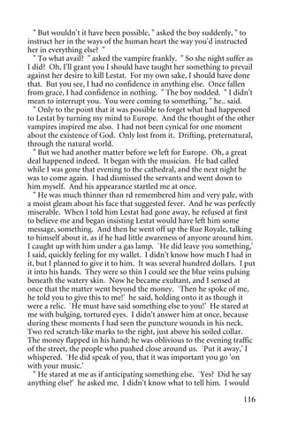 " But wouldn't it have been possible, " asked the boy suddenly, " to
instruct her in the ways of the human heart the way you'd instructed
her in everything else? "
   " To what avail? " asked the vampire frankly. " So she night suffer as
I did? Oh, I'll grant you I should have taught her something to prevail
against her desire to kill Lestat. For my own sake, I should have done
that. But you see, I had no confidence in anything else. Once fallen
from grace, I had confidence in nothing. " The boy nodded. " I didn't
mean to interrupt you. You were coming to something, " he.. said.
   " Only to the point that it was possible to forget what had happened
to Lestat by turning my mind to Europe. And the thought of the other
vampires inspired me also. I had not been cynical for one moment
about the existence of God. Only lost from it. Drifting, preternatural,
through the natural world.
   " But we had another matter before we left for Europe. Oh, a great
deal happened indeed. It began with the musician. He had called
while I was gone that evening to the cathedral, and the next night he
was to come again. I had dismissed the servants and went down to
him myself. And his appearance startled me at once.
   " He was much thinner than rd remembered him and very pale, with
a moist gleam about his face that suggested fever. And he was perfectly
miserable. When I told him Lestat had gone away, he refused at first
to believe me and began insisting Lestat would have left him some
message, something. And then he went off up the Rue Royale, talking
to himself about it, as if he had little awareness of anyone around him.
I caught up with him under a gas lamp. `He did leave you something,'
I said, quickly feeling for my wallet. I didn't know how much I had in
it, but I planned to give it to him. It was several hundred dollars. I put
it into his hands. They were so thin I could see the blue veins pulsing
beneath the watery skin. Now he became exultant, and I sensed at
once that the matter went beyond the money. `Then he spoke of me,
he told you to give this to me!' he said, holding onto it as though it
were a relic. `He must have said something else to you!' He stared at
me with bulging, tortured eyes. I didn't answer him at once, because
during these moments I had seen the puncture wounds in his neck.
Two red scratch-like marks to the right, just above his soiled collar.
The money flapped in his hand; he was oblivious to the evening traffic
of the street, the people who pushed close around us. `Put it away,' I
whispered. `He did speak of you, that it was important you go 'on
with your music.'
   " He stared at me as if anticipating something else. `Yes? Did he say
anything else?' he asked me. I didn't know what to tell him. I would

                                                                      116
 