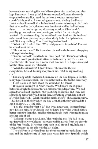have made up anything if it would have given him comfort, and also
kept him away. It was painful for me to speak of Lestat; the words
evaporated on my lips. And the puncture wounds amazed me. I
couldn't fathom this. I was saying nonsense to the boy finally-that
Lestat wished him well, that he had to take a steamboat up to St. Louis,
that he would be back, that war was imminent and he had business
there . . . the boy hungering after every word, as if he couldn't
possibly get enough and was pushing on with it for the thing he
wanted. He was trembling; the sweat broke out fresh on his forehead
as he stood there pressing me, and suddenly he bit his lip hard and
said, `But why did he go!' as if nothing had sufficed.
  " `What is it?' I asked him. `What did you need from him? I'm sure
he would want me to . .
  " `He was my friend!' He turned on me suddenly, his voice dropping
with repressed outrage.
  " `You're not well,' I said to him. `You need rest. There's something
. . .' and now I pointed to it, attentive to his every move `. . . on
your throat.' He didn't even know what I meant. His fingers searched
for the place, found it., rubbed it.
  " 'What does it matter? I don't know. The insects, they're
everywhere,' he said, turning away from me. `Did he say anything
else?'
  " For a long while I watched him move up the Rue Royale, a frantic,
lanky figure in rusty black, for whom the bulk of the traffic made way.
  " I told Claudia at once about the wound on his throat.
  " It was our last night in New Orleans. We'd board the ship just
before midnight tomorrow for an earlymorning departure. We had
agreed to walk out together. She was being solicitous, and there was
something remarkably sad in her face, something which had not left
after she had cried. `What could the marks mean?' she asked me now.
`That he fed on the boy when the boy slept, that the boy allowed it? I
can't imagine . . .' she said.
  " `Yes, that must be what it is.' But I was uncertain. I remembered
now Lestat's remark to Claudia that he knew a boy who would make a
better vampire than she. Had he planned to do that? Planned to make
another one of us?
  " `It doesn't matter now, Louis,' she reminded me. We had to say
our farewell to New Orleans. We were walking away from the crowds
of the Rue Royale. My senses were keen to all around me, holding it
close, reluctant to say this was the last night.
  " The old French city had been for the most part burned a long time
ago, and the architecture of these days was as it is now, Spanish, which

                                                                    117
 