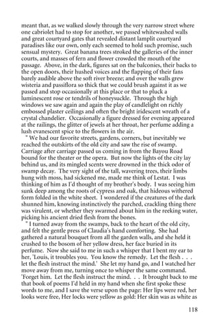 meant that, as we walked slowly through the very narrow street where
one cabriolet had to stop for another, we passed whitewashed walls
and great courtyard gates that revealed distant lamplit courtyard
paradises like our own, only each seemed to hold such promise, such
sensual mystery. Great banana trees stroked the galleries of the inner
courts, and masses of fern and flower crowded the mouth of the
passage. Above, in the dark, figures sat on the balconies, their backs to
the open doors, their hushed voices and the flapping of their fans
barely audible above the soft river breeze; and over the walls grew
wisteria and passiflora so thick that we could brush against it as we
passed and stop occasionally at this place or that to pluck a
luminescent rose or tendrils of honeysuckle. Through the high
windows we saw again and again the play of candlelight on richly
embossed plaster ceilings and often the bright iridescent wreath of a
crystal chandelier. Occasionally a figure dressed for evening appeared
at the railings, the glitter of jewels at her throat, her perfume adding a
lush evanescent spice to the flowers in the air.
  " We had our favorite streets, gardens, corners, but inevitably we
reached the outskirts of the old city and saw the rise of swamp.
Carriage after carriage passed us coming in from the Bayou Road
bound for the theater or the opera. But now the lights of the city lay
behind us, and its mingled scents were drowned in the thick odor of
swamp decay. The very sight of the tall, wavering trees, their limbs
hung with moss, had sickened me, made me think of Lestat. I was
thinking of him as I'd thought of my brother's body. I was seeing him
sunk deep among the roots of cypress and oak, that hideous withered
form folded in the white sheet. I wondered if the creatures of the dark
shunned him, knowing instinctively the parched, crackling thing there
was virulent, or whether they swarmed about him in the reeking water,
picking his ancient dried flesh from the bones.
  " I turned away from the swamps, back to the heart of the old city,
and felt the gentle press of Claudia's hand comforting. She had
gathered a natural bouquet from all the garden walls, and she held it
crushed to the bosom of her yellow dress, her face buried in its
perfume. Now she said to me in such a whisper that I bent my ear to
her, 'Louis, it troubles you. You know the remedy. Let the flesh . . .
let the flesh instruct the mind.' She let my hand go, and I watched her
move away from me, turning once to whisper the same command.
'Forget him. Let the flesh instruct the mind. . . It brought back to me
that book of poems I'd held in my hand when she first spoke these
words to me, and I save the verse upon the page: Her lips were red, her
looks were free, Her locks were yellow as gold: Her skin was as white as

                                                                      118
 