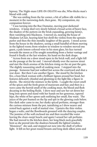 leprosy, The Night-mare LIFE-IN-DEATH was she, Who thicks man's
blood with cold.
  " She was smiling from the far corner, a bit of yellow silk visible for a
moment in the narrowing dark, then gone. My companion, my
companion forever.
  " I was turning into the Rue Dumaine, moving past darkened
windows. A lamp died very slowly behind a broad scrim of heavy lace,
the shadow of the pattern on the brick expanding, growing fainter,
then vanishing into blackness. I moved on, nearing the house of
Madame LeClair, hearing faint but shrill the violins from the upstairs
parlor and then the thin metallic laughter of the guests. I stood across
from the house in the shadows, seeing a small handful of them moving
in the lighted room; from window to window to window moved one
guest, a pale lemon-colored wine in his stem glass, his face turned
towards the moon as if he sought something from a better vantage and
found it finally at the last window, his hand on the dark drape.
  " Across from me a door stood open in the brick wall, and a light fell
on the passage at the far end. I moved silently over the narrow street
and met the thick aromas of the kitchen rising on the air past the gate.
The slightly nauseating smell of cooking meat. I stepped into the
passage. Someone had just walked fast across the courtyard and shut a
rear door. But then I saw another figure. She stood by the kitchen
fire, a lean black woman with a brilliant tignon around her head, her
features delicately chiseled and gleaming in the light like a figure in
diorite. She stirred the mixture in the kettle. I caught the sweet smell
of the spices and the fresh green of marjoram and bay; and then in a
wave came the horrid smell of the cooking meat, the blood and flesh
decaying in the boiling fluids. I drew near and saw her set down her
long iron spoon and stand with her hands on her generous, tapered
hips, the white of her apron sash outlining her small, fine waist. The
juices of the pot foamed on the lip and spit in the glowing coals below.
Her dark odor came to me, her dusky spiced perfume, stronger than
the curious mixture from the pot, tantalizing as I drew nearer and
rested back against a wall of matted vine. Upstairs the thin violins
began a waltz, and the floorboards groaned with the dancing couples.
The jasmine of the wall enclosed me and then receded like water
leaving the clean-swept beach; and again I sensed her salt perfume.
She had moved to the kitchen door, her long black neck gracefully
bent as she peered into the shadows beneath the lighted window.
'Monsieur!' she said, and stepped out now into the shaft of yellow
light. It fell on her great round breasts and long sleek silken arms and


                                                                       119
 