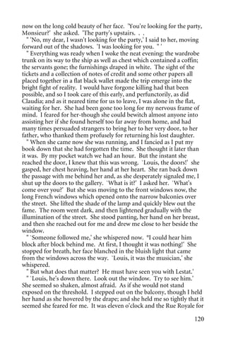 now on the long cold beauty of her face. 'You're looking for the party,
Monsieur?' she asked. 'The party's upstairs. . .
   " 'No, my dear, I wasn't looking for the party,' I said to her, moving
forward out of the shadows. 'I was looking for you. " '
   " Everything was ready when I woke the neat evening: the wardrobe
trunk on its way to the ship as well as chest which contained a coffin;
the servants gone; the furnishings draped in white. The sight of the
tickets and a collection of notes of credit and some other papers all
placed together in a flat black wallet made the trip emerge into the
bright fight of reality. I would have forgone killing had that been
possible, and so I took care of this early, and perfunctorily, as did
Claudia; and as it neared time for us to leave, I was alone in the flat,
waiting for her. She had been gone too long for my nervous frame of
mind. I feared for her-though she could bewitch almost anyone into
assisting her if she found herself too far away from home, and had
many times persuaded strangers to bring her to her very door, to her
father, who thanked them profusely for returning his lost daughter.
   " When she came now she was running, and I fancied as I put my
book down that she had forgotten the time. She thought it later than
it was. By my pocket watch we had an hour. But the instant she
reached the door, I knew that this was wrong. `Louis, the doors!' she
gasped, her chest heaving, her hand at her heart. She ran back down
the passage with me behind her and, as she desperately signaled me, I
shut up the doors to the gallery. `What is it?' I asked her. `What's
come over you?' But she was moving to the front windows now, the
long French windows which opened onto the narrow balconies over
the street. She lifted the shade of the lamp and quickly blew out the
fame. The room went dark, and then lightened gradually with the
illumination of the street. She stood panting, her hand on her breast,
and then she reached out for me and drew me close to her beside the
window.
   " `Someone followed me,' she whispered now. °I could hear him
block after block behind me. At first, I thought it was nothing!' She
stopped for breath, her face blanched in the bluish light that came
from the windows across the way. `Louis, it was the musician,' she
whispered.
   " But what does that matter? He must have seen you with Lestat.'
   " `Louis, he's down there. Look out the window. Try to see him.'
She seemed so shaken, almost afraid. As if she would not stand
exposed on the threshold. I stepped out on the balcony, though I held
her hand as she hovered by the drape; and she held me so tightly that it
seemed she feared for me. It was eleven o'clock and the Rue Royale for

                                                                     120
 