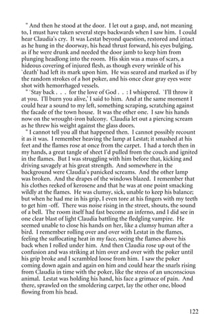 " And then he stood at the door. I let out a gasp, and, not meaning
to, I must have taken several steps backwards when I saw him. I could
hear Claudia's cry. It was Lestat beyond question, restored and intact
as he hung in the doorway, his head thrust forward, his eyes bulging,
as if he were drunk and needed the door jamb to keep him from
plunging headlong into the room. His skin was a mass of scars, a
hideous covering of injured flesh, as though every wrinkle of his
`death' had left its mark upon him. He was seared and marked as if by
the random strokes of a hot poker, and his once clear gray eyes were
shot with hemorrhaged vessels.
  " `Stay back . . . for the love of God . . : I whispered. `I'll throw it
at you. I'll burn you alive,' I said to him. And at the same moment I
could hear a sound to my left, something scraping, scratching against
the facade of the town house. It was the other one. I saw his hands
now on the wrought-iron balcony. Claudia let out a piercing scream
as he threw his weight against the glass doors.
  " I cannot tell you all that happened then. I cannot possibly recount
it as it was. I remember heaving the lamp at Lestat; it smashed at his
feet and the flames rose at once from the carpet. I had a torch then in
my hands, a great tangle of sheet I'd pulled from the couch and ignited
in the flames. But I was struggling with him before that, kicking and
driving savagely at his great strength. And somewhere in the
background were Claudia's panicked screams. And the other lamp
was broken. And the drapes of the windows blazed. I remember that
his clothes reeked of kerosene and that he was at one point smacking
wildly at the flames. He was clumsy, sick, unable to keep his balance;
but when he had me in his grip, I even tore at his fingers with my teeth
to get him -off. There was noise rising in the street, shouts, the sound
of a bell. The room itself had fast become an inferno, and I did see in
one clear blast of light Claudia battling the fledgling vampire. He
seemed unable to close his hands on her, like a clumsy human after a
bird. I remember rolling over and over with Lestat in the flames,
feeling the suffocating heat in my face, seeing the flames above his
back when I rolled under him. And then Claudia rose up out of the
confusion and was striking at him over and over with the poker until
his grip broke and I scrambled loose from him. I saw the poker
coming down again and again on him and could hear the snarls rising
from Claudia in time with the poker, like the stress of an unconscious
animal. Lestat was holding his hand, his face a grimace of pain. And
there, sprawled on the smoldering carpet, lay the other one, blood
flowing from his head.


                                                                      122
 