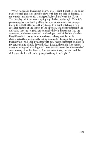 " What happened then is not clear to me. I think I grabbed the poker
from her and gave him one fine blow with it to the side of the head. I
remember that he seemed unstoppable, invulnerable to the blows.
The heat, by this time, was singeing my clothes, had caught Claudia's
gossamer gown, so that I grabbed her up and ran down the passage
trying to stifle the flames with my body. I remember taking off my
coat and beating at the flames in the open sir, and men rushing up the
stairs and past me. A great crowd swelled from the passage into the
courtyard, and someone stood on the sloped roof of the brick kitchen.
I had Claudia in my arms now and was rushing past them all,
oblivious to the questions, thrusting a shoulder through them, making
them divide. And then I was free with her, hearing her pant and sob in
my ear, running blindly down the Rue Royale, down the first narrow
street, running and running until there was no sound but the sound of
any running. And her breath. And we stood there, the man and the
child, scorched and breathing deep in the quiet of night. "




                                                                  123
 