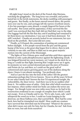 PART II

  All night long I stood on the deck of the French ship Mariana,
watching the gangplanks. The long levee was crowded, and parties
lasted late in the lavish staterooms, the decks rumbling with passengers
and guests. But finally, as the hours moved toward dawn, the parties
were over one by one, and carriages left tile narrow riverfront streets.
A few late passengers came aboard, a couple lingered for hours at the
rail nearby. But Lestat and his apprentice, if they survived the fire
(and I was convinced that they had) did not find their way to the ship.
Our luggage had left the flat that day; and if anything had remained to
let them know our destination, I was sure it had been destroyed. Yet
still I watched. Claudia sat securely locked in our stateroom, her eyes
fixed on the porthole. But Lestat did not come.
  " Finally, as I'd hoped, the commotion of putting ant commenced
before daylight. A few people waved from the pier and the grassy
hump of the levee as the great ship began first to shiver, then to jerk
violently to one side, and then to slide out in one great majestic
motion into the current of the Mississippi.
  " The lights of New Orleans grew small and dim until there appeared
behind us only a pale phosphorescence against the lightening clouds. I
was fatigued beyond my worst memory, yet I stood on the deck for as
long as I could see that fight, knowing that I might never see it again.
In moments we were carried downstream past the piers of Freniere
and Pointe du Lac and then, as I could see the great wall of
cottonwood and cypress growing green out of the darkness along the
shore, I knew it was almost morning. Too perilously close.
  " And as I put the key into the lock of the cabin I felt the greatest
exhaustion perhaps that I'd ever known. Never in all the years I'd lived
in our select family had I known the fear I'd experienced tonight, the
vulnerability, the sheer terror. And there was to be no sudden relief
from it. No sudden sense of safety. Only that relief which weariness at
last imposes, when neither mind nor body can endure the terror any
longer. For though Lestat was now miles away from us, he had in his
resurrection awakened in me a tangle of complex fears which I could
not escape. Even as Claudia said to me, 'We're safe, Louis, safe,' and I
whispered the word yes to her, I could see Lestat hanging in the
doorway, see those bulbous eyes, that scarred flesh. How had he come
back, how had he triumphed over death? How could any creature
have survived that shriveled ruin he'd become? Whatever the answer,
what did it mean-not only for him, but for Claudia, for me? Safe from
him we were, but safe from ourselves?

                                                                    124
 