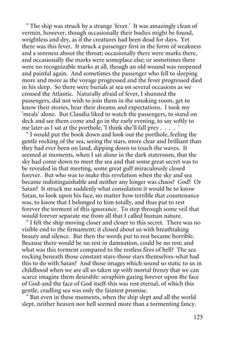 " The ship was struck by a strange 'fever.' It was amazingly clean of
vermin, however, though occasionally their bodies might be found,
weightless and dry, as if the creatures had been dead for days. Yet
there was this fever. It struck a passenger first in the form of weakness
and a soreness about the throat; occasionally there were marks there,
and occasionally the marks were someplace else; or sometimes there
were no recognizable marks at all, though an old wound was reopened
and painful again. And sometimes the passenger who fell to sleeping
more and more as the voyage progressed and the fever progressed died
in his sleep. So there were burials at sea on several occasions as we
crossed the Atlantic. Naturally afraid of fever, I shunned the
passengers, did not wish to join them in the smoking room, get to
know their stories, hear their dreams and expectations. I took my
'meals' alone. But Claudia liked to watch the passengers, to stand on
deck and see them come and go in the early evening, to say softly to
me later as I sat at the porthole, 'I think she'll fall prey . . . . '
  " I would put the book down and look out the porthole, feeling the
gentle rocking of the sea, seeing the stars, more clear and brilliant than
they had ever been on land, dipping down to touch the waves. It
seemed at moments, when I sat alone in the dark stateroom, that the
sky had come down to meet the sea and that some great secret was to
be revealed in that meeting, some great gulf miraculously closed
forever. But who was to make this revelation when the sky and sea
became indistinguishable and neither any longer was chaos? God? Or
Satan? It struck me suddenly what consolation it would be to know
Satan, to look upon his face, no matter how terrible that countenance
was, to know that I belonged to him totally, and thus put to rest
forever the torment of this ignorance. To step through some veil that
would forever separate me from all that I called human nature.
  " I felt the ship moving closer and closer to this secret. There was no
visible end to the firmament; it closed about us with breathtaking
beauty and silence. But then the words put to rest became horrible.
Because there would be no rest in damnation, could be no rest; and
what was this torment compared to the restless fires of hell? The sea
rocking beneath those constant stars-those stars themselves-what had
this to do with Satan? And those images which sound so static to us in
childhood when we are all so taken up with mortal frenzy that we can
scarce imagine them desirable: seraphim gazing forever upon the face
of God-and the face of God itself-this was rest eternal, of which this
gentle, cradling sea was only the faintest promise.
  " But even in these moments, when the ship slept and all the world
slept, neither heaven nor hell seemed more than a tormenting fancy.

                                                                      125
 