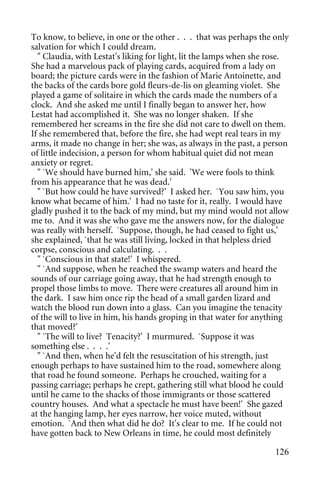To know, to believe, in one or the other . . . that was perhaps the only
salvation for which I could dream.
  " Claudia, with Lestat's liking for light, lit the lamps when she rose.
She had a marvelous pack of playing cards, acquired from a lady on
board; the picture cards were in the fashion of Marie Antoinette, and
the backs of the cards bore gold fleurs-de-lis on gleaming violet. She
played a game of solitaire in which the cards made the numbers of a
clock. And she asked me until I finally began to answer her, how
Lestat had accomplished it. She was no longer shaken. If she
remembered her screams in the fire she did not care to dwell on them.
If she remembered that, before the fire, she had wept real tears in my
arms, it made no change in her; she was, as always in the past, a person
of little indecision, a person for whom habitual quiet did not mean
anxiety or regret.
  " `We should have burned him,' she said. 'We were fools to think
from his appearance that he was dead.'
  " `But how could he have survived?' I asked her. `You saw him, you
know what became of him.' I had no taste for it, really. I would have
gladly pushed it to the back of my mind, but my mind would not allow
me to. And it was she who gave me the answers now, for the dialogue
was really with herself. `Suppose, though, he had ceased to fight us,'
she explained, `that he was still living, locked in that helpless dried
corpse, conscious and calculating. . .
  " `Conscious in that state!' I whispered.
  " `And suppose, when he reached the swamp waters and heard the
sounds of our carriage going away, that he had strength enough to
propel those limbs to move. There were creatures all around him in
the dark. I saw him once rip the head of a small garden lizard and
watch the blood run down into a glass. Can you imagine the tenacity
of the will to live in him, his hands groping in that water for anything
that moved?'
  " `The will to live? Tenacity?' I murmured. `Suppose it was
something else . . . .'
  " `And then, when he'd felt the resuscitation of his strength, just
enough perhaps to have sustained him to the road, somewhere along
that road he found someone. Perhaps he crouched, waiting for a
passing carriage; perhaps he crept, gathering still what blood he could
until he came to the shacks of those immigrants or those scattered
country houses. And what a spectacle he must have been!' She gazed
at the hanging lamp, her eyes narrow, her voice muted, without
emotion. `And then what did he do? It's clear to me. If he could not
have gotten back to New Orleans in time, he could most definitely

                                                                     126
 