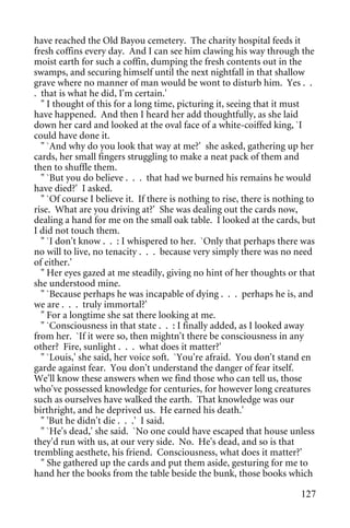 have reached the Old Bayou cemetery. The charity hospital feeds it
fresh coffins every day. And I can see him clawing his way through the
moist earth for such a coffin, dumping the fresh contents out in the
swamps, and securing himself until the next nightfall in that shallow
grave where no manner of man would be wont to disturb him. Yes . .
. that is what he did, I'm certain.'
  " I thought of this for a long time, picturing it, seeing that it must
have happened. And then I heard her add thoughtfully, as she laid
down her card and looked at the oval face of a white-coiffed king, `I
could have done it.
  " `And why do you look that way at me?' she asked, gathering up her
cards, her small fingers struggling to make a neat pack of them and
then to shuffle them.
  " `But you do believe . . . that had we burned his remains he would
have died?' I asked.
  " `Of course I believe it. If there is nothing to rise, there is nothing to
rise. What are you driving at?' She was dealing out the cards now,
dealing a hand for me on the small oak table. I looked at the cards, but
I did not touch them.
  " `I don't know . . : I whispered to her. `Only that perhaps there was
no will to live, no tenacity . . . because very simply there was no need
of either.'
  " Her eyes gazed at me steadily, giving no hint of her thoughts or that
she understood mine.
  " `Because perhaps he was incapable of dying . . . perhaps he is, and
we are . . . truly immortal?'
  " For a longtime she sat there looking at me.
  " `Consciousness in that state . . : I finally added, as I looked away
from her. `If it were so, then mightn't there be consciousness in any
other? Fire, sunlight . . . what does it matter?'
  " `Louis,' she said, her voice soft. `You're afraid. You don't stand en
garde against fear. You don't understand the danger of fear itself.
We'll know these answers when we find those who can tell us, those
who've possessed knowledge for centuries, for however long creatures
such as ourselves have walked the earth. That knowledge was our
birthright, and he deprived us. He earned his death.'
  " 'But he didn't die . . .' I said.
  " `He's dead,' she said. `No one could have escaped that house unless
they'd run with us, at our very side. No. He's dead, and so is that
trembling aesthete, his friend. Consciousness, what does it matter?'
  " She gathered up the cards and put them aside, gesturing for me to
hand her the books from the table beside the bunk, those books which

                                                                         127
 
