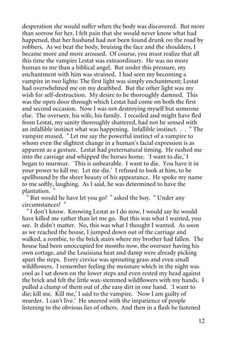desperation she would suffer when the body was discovered. But more
than sorrow for her, I felt pain that she would never know what had
happened, that her husband had not been found drunk on the road by
robbers. As we beat the body, bruising the face and the shoulders, I
became more and more aroused. Of course, you must realize that all
this time the vampire Lestat was extraordinary. He was no more
human to me than a biblical angel. But under this pressure, my
enchantment with him was strained. I had seen my becoming a
vampire in two lights: The first light was simply enchantment; Lestat
had overwhelmed me on my deathbed. But the other light was my
wish for self-destruction. My desire to be thoroughly damned. This
was the open door through which Lestat had come on both the first
and second occasion. Now I was not destroying myself but someone
else. The overseer, his wife, his family. I recoiled and might have fled
from Lestat, my sanity thoroughly shattered, had not he sensed with
an infallible instinct what was happening. Infallible instinct. . . " The
vampire mused. " Let me say the powerful instinct of a vampire to
whom even the slightest change in a human's facial expression is as
apparent as a gesture. Lestat had preternatural timing. He rushed me
into the carriage and whipped the horses home. `I want to die,' I
began to murmur. `This is unbearable. I want to die. You have it in
your power to kill me. Let me die.' I refused to look at him, to be
spellbound by the sheer beauty of his appearance. He spoke my name
to me softly, laughing. As I said, he was determined to have the
plantation. "
  " But would he have let you go? " asked the boy. " Under any
circumstances? "
  " I don't know. Knowing Lestat as I do now, I would say he would
have killed me rather than let me go. But this was what I wanted, you
see. It didn't matter. No, this was what I thought I wanted. As soon
as we reached the house, I jumped down out of the carriage and
walked, a zombie, to the brick stairs where my brother had fallen. The
house had been unoccupied for months now, the overseer having his
own cottage, and the Louisiana heat and damp were already picking
apart the steps. Every crevice was sprouting grass and even small
wildflowers. I remember feeling the moisture which in the night was
cool as I sat down on the lower steps and even rested my head against
the brick and felt the little wax-stemmed wildflowers with my hands. I
pulled a clump of them out of ,the easy dirt in one hand. `I want to
die; kill me. Kill me,' I said to the vampire. `Now I am guilty of
murder. I can't live.' He sneered with the impatience of people
listening to the obvious lies of others. And then in a flash he fastened

                                                                      12
 