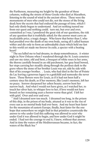 the Parthenon, measuring my height by the grandeur of those
columns, walking the streets of those Greeks who died at Marathon,
listening to the sound of wind in the ancient olives. These were the
monuments of men who could not die, not the stones of the living
dead; here the secrets that had endured the passage of time, which I
had only dimly begun to understand. And yet nothing turned me
from our quest and nothing could. turn me, but over and over,
committed as I was, I pondered the great risk of our questions, the risk
of any question that is truthfully asked; for the answer must carry an
incalculable price, a tragic danger. Who knew that better than I, who
had presided over the death of my own body, seeing all I called human
wither and die only to form an unbreakable chain which held me fast
to this world yet made me forever its exile, a specter with a beating
heart?
  " The sea lulled me to bad dreams, to sharp remembrances. A winter
night in New Orleans when I wandered through the St. Louis cemetery
and saw my sister, old and bent, a bouquet of white roses in her arms,
the thorns carefully bound in an old parchment, her gray head bowed,
her steps carrying her steadily along through the perilous dark to the
grave where the stone of her brother Louis was set, side by side with
that of his younger brother. . Louis, who had died in the fire of Pointe
du Lac leaving a generous legacy to a godchild and namesake she never
knew. Those flowers were for Louis, as if it had not been half a
century since his death, as if her memory, like Louis's memory, left her
no peace. Sorrow sharpened her ashen beauty, sorrow bent her
narrow back. And what I would not have given, as I watched her, to
touch her silver hair, to whisper love to her, if love would not have
loosed on her remaining years a horror worse than grief. I left her
with grief. Over and over and over.
  " And I dreamed now too much. I dreamed too long, in the prison
of this ship, in the prison of my body, attuned as it was to the rise of
every sun as no mortal body had ever been. And my heart beat faster
for the mountains of eastern Europe, finally, beat faster for the one
hope that somewhere we might find in that primitive countryside the
answer to why under God this suffering was allowed to exist why
under God it was allowed to begin, and how under God it might be
ended. I had not the courage to end it, I knew, without that answer.
And in time the waters of the Mediterranean became, in fact, the
waters of the Black Sea "




                                                                    129
 