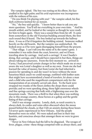 The vampire sighed. The boy was resting on his elbow, his face
cradled in his right palm; and his avid expression was incongruous
with the redness of his eyes.
  " Do you think I'm playing with you? " the vampire asked, his fine
dark eyebrows knitted for an instant.
  " No, " the boy said quickly. " I know better than to ask you any
more questions. You'll tell me everything in your own time. " And his
mouth settled, and he looked at the vampire as though he were ready
for him to begin again. There was a sound then from far off. It came
from somewhere in the old Victorian building around them, the first
such sound they'd heard. The boy looked up towards the hallway
door. It was as if he'd forgotten the building existed. Someone walked
heavily on the old boards. But the vampire was undisturbed. He
looked away as if he were again disengaging himself from the present.
  " That village. I can't tell you the name of it; the name's gone. I
remember it was miles from the coast, however, and we'd been
traveling alone by carriage. And such a carriage! It was Claudia's
doing, that carriage, and I should have expected it; but then, things are
always taking me unawares. From the first moment we. arrived in
Varna, I had perceived certain changes in her which made me at once
aware she was Lestat's daughter as well as my own. From me she had
learned the value of money, but from Lestat she had inherited a
passion for spending it; and she wasn't to leave without the most
luxurious black coach we could manage, outfitted with leather seats
that might have accommodated a band of travelers, let alone a man
and a child who used the magnificent compartment only for the
transportation of an ornately carved oak chest. To the back were
strapped two trunks of the finest clothes the shops there could
provide; and we went speeding along, those light enormous wheels
and fine springs carrying that bulk with a frightening ease over the
mountain roads. There was a thrill to that when there was nothing
else in this strange country, those horses at a gallop and the gentle
listing of that carriage.
  " And it was strange country. Lonely, dark, as rural country is.
always dark, its castles and ruins often obscured when the moon
passed behind the clouds, so that I felt an anxiety during those hours
I'd never quite experienced in New Orleans. And the people
themselves were no relief. We were naked and lost in their tiny
hamlets, and conscious always that amongst them we were in grave
danger.
  " Never in New Orleans had the kill to be disguised. The ravages of
fever, plague, crime--these things competed with us always there, and

                                                                     130
 