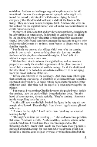 outdid us. But here we had to go to great lengths to make the kill
unnoticed. Because these simple country people, who might have
found the crowded streets of New Orleans terrifying, believed
completely that the dead did walk and did drink the blood of the
living. They knew our names: vampire, devil. And we, who were on
the lookout for the slightest rumor, wanted under no circumstances to
create rumor ourselves.
   " We traveled alone and fast and lavishly amongst them, struggling to
be safe within our ostentation, finding talk of vampires all too cheap
by the inn fires, where, my daughter sleeping peacefully against my
chest, I invariably found someone amongst the peasants or guests who
spoke enough German or, at times, even French to discuss with me the
familiar legends.
   " But finally we came to that village which was to be the turning
point in our travels. I savor nothing about that journey, not the
freshness of the air, the coolness of the nights. I don't talk of it
without a vague tremor even now.
   " We had been at a farmhouse the night before, and so no news
prepared us---only the desolate appearance of the place: because it
wasn't late when we reached it, not late enough for all the shutters of
the little street to be bolted or for a darkened lantern to be swinging
from the broad archway of the inn.
   " Refuse was collected in the doorways. And there were other signs
that something was wrong. A small box of withered flowers beneath a
shuttered shop window. A barrel rolling back and forth in the center
of the inn yard. The place had the aspect of a town under siege by the
plague.
   " But even as I was setting Claudia down on the packed earth beside
the carriage, I saw the crack of light beneath the inn door. 'Put the
hood of your cape up,' she said quickly. 'They're coming.' Someone
inside was pulling back the latch.
   " At first all I saw was the light behind the figure in the very narrow
margin she allowed. Then the light from the carriage lanterns glinted
in her eye.
   " 'A room for the night!' I said in German. 'And my horses need
tending, badly!'
   " 'The night's no time for traveling . . .' she said to me in a peculiar,
flat voice. 'And with a child.' As she said this, I noticed others in the
room behind her. I could hear their murmurings and see the
flickering of a fire. From what I could see there were mostly peasants
gathered around it, except for one man who was dressed much like
myself in a tailored coat, with an overcoat over his shoulders; but his

                                                                        131
 