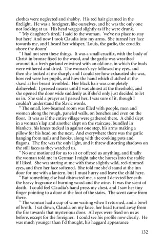 clothes were neglected and shabby. His red hair gleamed in the
firelight. He was a foreigner, like ourselves, and he was the only one
not looking at us. His head wagged slightly as if he were drunk.
   " 'My daughter's tired,' I said to the woman. 'we've no place to stay
but here' And now I took Claudia into my arms. She turned her face
towards me, and I heard her whisper, 'Louis, the garlic, the crucifix
above the doom'
   " I had not seen these things. It was a small crucifix, with the body of
Christ in bronze fixed to the wood, and the garlic was wreathed
around it, a fresh garland entwined with an old one, in which the buds
were withered and dried. The woman's eye followed my eyes, and
then she looked at me sharply and I could see how exhausted she was,
how red were her pupils, and how the hand which clutched at the
shawl at her breast trembled. Her black hair was completely
disheveled. I pressed nearer until I was almost at the threshold, and
she opened the door wide suddenly as if she'd only just decided to let
us in. She said a prayer as I passed her, I was sure of it, though I
couldn't understand the Slavic words.
   " The small, low-beamed room was filled with people, men and
women along the rough, paneled walls, on benches and even on the
floor. It was as if the entire village were gathered there. A child slept
in a woman's lap and another slept on the staircase, bundled in
blankets, his knees tucked in against one step, his arms making a
pillow for his head on the next. And everywhere there was the garlic
hanging from nails and hooks, along with the cooking pots and
flagons. The fire was the only light, and it threw distorting shadows on
the still faces as they watched us.
   " No one motioned for us to sit or offered us anything, and finally
the woman told me in German I might take the horses into the stable
if I liked. She was staring at me with those slightly wild, red-rimmed
eyes, and then her face softened. She told me she'd stand at the inn
door for me with a lantern, but I must hurry and leave the child here.
   " But something else had distracted me, a scent I detected beneath
the heavy fragrance of burning wood and the wine. It was the scent of
death. I could feel Claudia's hand press my chest, and I saw her tiny
finger pointing to a door at the foot of the stairs. The scent came from
there.
   " The woman had a cup of wine waiting when I returned, and a bowl
of broth. I sat down, Claudia on my knee, her head turned away from
the fire towards that mysterious door. All eyes were fixed on us as
before, except for the foreigner. I could see his profile now clearly. He
was much younger than I'd thought, his haggard appearance

                                                                       132
 