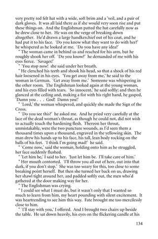 very pretty red felt hat with a wide, soft brim and a 'veil, and a pair of
dark gloves. It was all laid there as if she would very soon rise and put
these things on. And the Englishman patted the hat carefully now as
he drew close to her. He was on the verge of breaking down
altogether. He'd drawn a large handkerchief out of his coat, and he
had put it to his face. `Do you know what they want to do with her?'
he whispered as he looked at me. `Do you have any idea?'
  " The woman came in behind us and reached for his arm, but he
roughly shook her off. `Do you know?' he demanded of me with his
eyes fierce. `Savages!'
  " `You stop now! she said under her breath.
  " He clenched his teeth and shook his head, so that a shock of his red
hair loosened in his eyes. `You get away from me,' he said to the
woman in German. `Get away from me.' Someone was whispering in
the other room. The Englishman looked again at the young woman,
and his eyes filled with tears. `So innocent,' he said softly; and then he
glanced at the ceiling and, making a fist with his right hand, he gasped,
`Damn you . . . God! Damn you!'
  " `Lord,' the woman whispered, and quickly she made the Sign of the
Cross.
  " `Do you see this?' he asked me. And he pried very carefully at the
lace of the dead woman's throat, as though he could not, did not wish
to actually touch the hardening flesh. Thereon her throat,
unmistakable, were the two puncture wounds, as I'd seen them a
thousand times upon a thousand, engraved in the yellowing skin. The
man drew his hands up to his face, his tall, lean body rocking on the
balls of his feet. `I think I'm going mad!' he said.
  " `Come now,' said the woman, holding onto him as he struggled,
her face suddenly flushed.
  " 'Let him be,' I said to her. 'Just let him be. I'll take care of him.'
  " Her mouth contorted. `I'll throw you all out of here, out into that
dark, if you don't stop.' She was too weary for this, too close to some
breaking point herself. But then she turned her back on us, drawing
her shawl tight around her, and padded softly out, the men who'd
gathered at the door making way for her.
  " The Englishman was crying.
  " I could see what I must do, but it wasn't only that I wanted so
much to learn from him, my heart pounding with silent excitement. It
was heartrending to see him this way. Fate brought me too mercilessly
close to him.
  " `I'll stay with you,' I offered. And I brought two chairs up beside
the table. He sat down heavily, his eyes on the flickering candle at his

                                                                      134
 