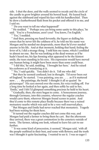 side. I shut the door, and the walls seemed to recede and the circle of
the candle to grow brighter around his bowed head. He leaned back
against the sideboard and wiped his face with his handkerchief. Then
he drew a leatherbound flask from his pocket and offered it to me, and
I said no.
  " `Do you want to tell me what happened?'
  " He nodded. " `Perhaps you can bring some sanity to this place,' he
said. `You're a Frenchman, aren't you? You know, I'm English.'
  " `Yes,' I nodded.
  " And then, pressing my hand fervently, the liquor so dulling his
senses that he never felt the coldness of it, he told me his name was
Morgan and he needed me desperately, more than he'd ever needed
anyone in his life. And at that moment, holding that hand, feeling the
fever of it, I did a strange thing. I told him my name, which I confided
to almost no one. But he was looking at the dead woman as if he
hadn't heard me, his lips forming what appeared to be the faintest
smile, the tears standing in his eyes. His expression would have moved
any human being; it might have been more than some could bear.
  " `I did this,' he said, nodding. `I brought her here.' And he raised
his eyebrows as if wondering at it.
  " `No,' I said quickly. `You didn't do it. Tell me who did.'
  " But then he seemed confused, lost in thought. 'I'd never been out
of England,' he started. `I was painting, you see . . . as if it mattered
now . . . the paintings, the book! I thought it all so quaint! So
picturesque!' His eyes moved over the room, his voice trailing off. For
a long time he looked at her again, and then softly he said to her,
`Emily,' and I felt I'd glimpsed something precious he held to his heart.
  " Gradually, then, the story began to come. A honeymoon journey,
through Germany, into this country, wherever the regular coaches
would carry them, wherever Morgan found scenes to paint. And
they'd come to this remote place finally because there was a ruined
monastery nearby which was said to be a very well reserved place.
  " But Morgan and Emily had never reached that monastery. Tragedy
had been waiting for them here.
  " It turned out the regular coaches did not come this way, and
Morgan had paid a farmer to bring them by cart. But the afternoon
they arrived, there was a great commotion in the cemetery outside of
town. The farmer, taking one look, refused to leave his cart to see
further.
  " `It was some kind of procession, it seemed,' Morgan said, `with all
the people outfitted in their best, and some with flowers; and the truth
was I thought it quite fascinating. I wanted to see it. I was so eager I

                                                                     135
 