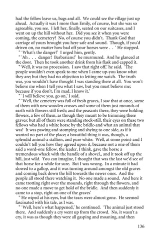had the fellow leave us, bags and all. We could see the village just up
ahead. Actually it was I more than Emily, of course, but she was so
agreeable, you see. I left her, finally, seated on our suitcases, and I
went on up the hill without her. Did you see it when you were
coming, the cemetery? No, of course you didn't. Thank God that
carriage of yours brought you here safe and sound. Though, if you'd
driven on, no matter how bad off your horses were . . ' He stopped.
  " `What's the danger?' I urged him, gently.
  " 'Ah . . . danger! Barbarians!' he murmured. And he glanced at
the door. Then he took another drink from his flask and capped it.
  " Well, it was no procession. I saw that right off,' he said. `The
people wouldn't even speak to me when I came up-you know what
they are; but they had no objection to letting me watch. The truth
was, you wouldn't have thought I was standing there at all. You won't
believe me when I tell you what I saw, but you must believe me;
because if you don't, I'm mad, I know it.'
  " `I will believe you, go on,' I said.
  " `Well, the cemetery was full of fresh graves, I saw that at once, some
of them with new wooden crosses and some of them just mounds of
earth with flowers still fresh; and the peasants there, they were holding
flowers, a few of them, as though they meant to be trimming these
graves; but all of them were standing stock-still, their eyes on these two
fellows who had a white horse by the bridle-and what an animal that
was! It was pawing and stomping and shying to one side, as if it
wanted no part of the place; a beautiful thing it was, though, a
splendid animal-a stallion, and pure white. Well, at some point-and I
couldn't tell you how they agreed upon it, because not a one of them
said a word-one fellow, the leader, I think, gave the horse a
tremendous whack with the handle of a shovel,, and it took off up the
hill, just wild. You can imagine, I thought that was the last we'd see of
that horse for a while for sure. But I was wrong. In a minute it had
slowed to a gallop, and it was turning around amongst the old graves
and coming back down the hill towards the newer ones. And the
people all stood there watching it. No one made a sound. And here it
came trotting right over the mounds, right through the flowers, and
no one made a move to get hold of the bridle. And then suddenly it
came to a stop, right on one of the graves'
  " He wiped at his eyes, but the tears were almost gone. He seemed
fascinated with his tale, as I was.
  " `Well, here's what happened,' he continued. `The animal just stood
there. And suddenly a cry went up from the crowd. No, it wasn't a
cry, it was as though they were all gasping and moaning, and then

                                                                      136
 