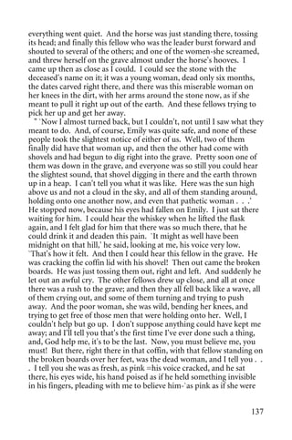 everything went quiet. And the horse was just standing there, tossing
its head; and finally this fellow who was the leader burst forward and
shouted to several of the others; and one of the women-she screamed,
and threw herself on the grave almost under the horse's hooves. I
came up then as close as I could. I could see the stone with the
deceased's name on it; it was a young woman, dead only six months,
the dates carved right there, and there was this miserable woman on
her knees in the dirt, with her arms around the stone now, as if she
meant to pull it right up out of the earth. And these fellows trying to
pick her up and get her away.
  " `Now I almost turned back, but I couldn't, not until I saw what they
meant to do. And, of course, Emily was quite safe, and none of these
people took the slightest notice of either of us. Well, two of them
finally did have that woman up, and then the other had come with
shovels and had begun to dig right into the grave. Pretty soon one of
them was down in the grave, and everyone was so still you could hear
the slightest sound, that shovel digging in there and the earth thrown
up in a heap. I can't tell you what it was like. Here was the sun high
above us and not a cloud in the sky, and all of them standing around,
holding onto one another now, and even that pathetic woman . . .'
He stopped now, because his eyes had fallen on Emily. I just sat there
waiting for him. I could hear the whiskey when he lifted the flask
again, and I felt glad for him that there was so much there, that he
could drink it and deaden this pain. `It might as well have been
midnight on that hill,' he said, looking at me, his voice very low.
`That's how it felt. And then I could hear this fellow in the grave. He
was cracking the coffin lid with his shovel! Then out came the broken
boards. He was just tossing them out, right and left. And suddenly he
let out an awful cry. The other fellows drew up close, and all at once
there was a rush to the grave; and then they all fell back like a wave, all
of them crying out, and some of them turning and trying to push
away. And the poor woman, she was wild, bending her knees, and
trying to get free of those men that were holding onto her. Well, I
couldn't help but go up. I don't suppose anything could have kept me
away; and I'll tell you that's the first time I've ever done such a thing,
and, God help me, it's to be the last. Now, you must believe me, you
must! But there, right there in that coffin, with that fellow standing on
the broken boards over her feet, was the dead woman, and I tell you . .
. I tell you she was as fresh, as pink =his voice cracked, and he sat
there, his eyes wide, his hand poised as if he held something invisible
in his fingers, pleading with me to believe him-`as pink as if she were


                                                                       137
 