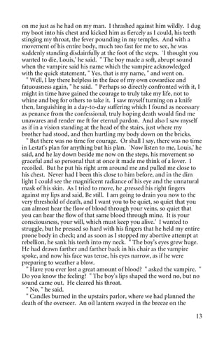 on me just as he had on my man. I thrashed against him wildly. I dug
my boot into his chest and kicked him as fiercely as I could, his teeth
stinging my throat, the fever pounding in my temples. And with a
movement of his entire body, much too fast for me to see, he was
suddenly standing disdainfully at the foot of the steps. `I thought you
wanted to die, Louis,' he said. " The boy made a soft, abrupt sound
when the vampire said his name which the vampire acknowledged
with the quick statement, " Yes, that is my name, " and went on.
  " Well, I lay there helpless in the face of my own cowardice and
fatuousness again, " he said. " Perhaps so directly confronted with it, I
might in time have gained the courage to truly take my life, not to
whine and beg for others to take it. I saw myself turning on a knife
then, languishing in a day-to-day suffering which I found as necessary
as penance from the confessional, truly hoping death would find me
unawares and render me ft for eternal pardon. And also I saw myself
as if in a vision standing at the head of the stairs, just where my
brother had stood, and then hurtling my body down on the bricks.
  " But there was no time for courage. Or shall I say, there was no time
in Lestat's plan for anything but his plan. `Now listen to me, Louis,' he
said, and he lay down beside me now on the steps, his movement so
graceful and so personal that at once it made me think of a lover. I
recoiled. But he put his right arm around me and pulled me close to
his chest. Never had I been this close to him before, and in the dim
light I could see the magnificent radiance of his eye and the unnatural
mask of his skin. As I tried to move, he ,pressed his right fingers
against my lips and said, Be still. I am going to drain you now to the
very threshold of death, and I want you to be quiet, so quiet that you
can almost hear the flow of blood through your veins, so quiet that
you can hear the flow of that same blood through mine. It is your
consciousness, your will, which must keep you alive.' I wanted to
struggle, but he pressed so hard with his fingers that he held my entire
prone body in check; and as soon as I stopped my abortive attempt at
rebellion, he sank his teeth into my neck. " The boy's eyes grew huge.
He had drawn farther and farther back in his chair as the vampire
spoke, and now his face was tense, his eyes narrow, as if he were
preparing to weather a blow.
  " Have you ever lost a great amount of blood? " asked the vampire. "
Do you know the feeling? " The boy's lips shaped the word no, but no
sound came out. He cleared his throat.
  " No, " he said.
  " Candles burned in the upstairs parlor, where we had planned the
death of the overseer. An oil lantern swayed in the breeze on the

                                                                      13
 