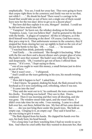emphatically. `You see, I took her away fast. They were going to burn
that corpse right there in the cemetery; and Emily was not to see that,
not while I . . .' He shook his head `There wasn't a carriage to be
found that would take us out of here; not a single one of them would
leave now for the two days' drive to get us to a decent place!'
  " `But how did they explain it to you, Morgan?' insisted. I could see
he did not have much time left.
  " `Vampires!' he burst out, the whiskey sloshing on his hand.
`Vampires, Louis. Can you believe that!' And he gestured to the door
with the bottle. 'A plague of vampires! All this in whispers, as if the
devil himself were listening at the door! Of course, God have mercy,
they put a stop to it. That unfortunate woman in the cemetery, they'd
stopped her from clawing her way up nightly to feed on the rest of us!'
He put the bottle to his lips. `Oh . . . God . . .' he moaned.
  " I watched him drink, patiently waiting.
  " `And Emily . . : he continued. `She thought it fascinating. What
with the fire out there and a decent dinner and a proper glass of wine.
She hadn't seen that woman! She hadn't seen what they'd done,' he
said desperately. `Oh, I wanted to get out of here; I offered them
money. " If it's over, " I kept saying to them,
  " one of you ought to want this money, a small fortune just to drive
us out of here. " '
  " But it wasn't over . . ' I whispered.
  " And I could see the tears gathering in his eyes, his mouth twisting
with pain.
  " `How did it happen to her?' I asked him.
  " `I don't know,' he gasped, shaking his head, the flask pressed to his
forehead as if it were something cool, refreshing, when it was not.
  " `It came into the inn?'
  " `They said she went out to it,' he confessed, the tears coursing down
his cheeks. `Everything was locked! They saw to that. Doors,
windows! Then it was morning and they were all shouting, and she
was gone. The window stood wide open, and she wasn't there. I
didn't even take time for my robe. I was running. I came to a dead
halt over her, out there, behind the inn. My foot all but came down on
her . . . she was just lying there under the peach trees. She held an
empty cup. Clinging to it, an empty cup! They said it lured her . . .
she was trying to give it water. . .
  " The flask slipped from his hands. He clapped his hands over his
ears, his body bent, his head bowed.
  " For a long time I sat there watching him; I had no words to say to
him. And when he cried softly that they wanted to desecrate her, that

                                                                     139
 