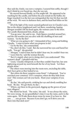 they said she, Emily, was now a vampire, I assured him softly, though I
don't think he ever heard me, that she was not.
  " He moved forward finally, as if he might fall. He appeared to be
reaching for the candle, and before his arm rested on the buffet, his
finger touched it so the hot wax extinguished the tiny bit that was left
of the wick. We were in darkness then, and his head had fallen on his
arm.
  " All of the light of the room seemed gathered now in Claudia's eyes.
But as the silence lengthened and I sat there, wondering, hoping
Morgan wouldn't lift his head again, the woman came to the door.
Her candle illuminated him, drunk, asleep.
  " `You go now,' she said to me. Dark figures crowded around her,
and the old wooden inn was alive with the shuffling of men and
women. `Go by the fire!'
  " `What are you going to do!' I demanded of her, rising and holding
Claudia. `I want to know what you propose to do!'
  " `Go by the fire,' she commanded.
  " 'No, don't do this,' I said. But she narrowed her eyes and bared her
teeth. `You go!' she growled.
  " `Morgan,' I said to him; but he didn't hear me, he couldn't hear me.
  " `Leave him be,' said the woman fiercely.
  " `But it's stupid, what you're doing; don't you understand? This
woman's dead!' I pleaded with her.
  " `Louis,' Claudia whispered, so that they couldn't hear her, her arm
tightening around my neck beneath the fur of my hood. `Let these
people alone.'
  " The others were moving into the room now, encircling the table,
their faces grim as they looked at us.
  " `But where do these vampires come from!' I whispered. `You've
searched your cemetery! If it's vampires, where do they hide from
you? This woman can't do you harm. Hunt your vampires if you
must'
  " `By day,' she said gravely, winking her eye and slowly nodding her
head. `By day. We get them, by day-.'
  " `Where, out there in the graveyard, digging up the graves of your
own villagers?'
  " She shook her head. `The ruins,' she said. `It was always the ruins.
We were wrong. In my grandfather's time it was the ruins, and it is the
ruins again. We'll take them down stone by stone if we have to. But
you . . . you go now. Because if you don't go, we'll drive you out
there into that dark now!'


                                                                    140
 