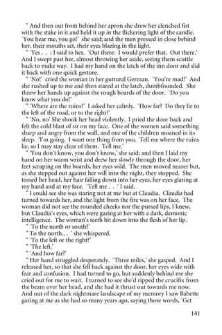" And then out from behind her apron she drew her clenched fist
with the stake in it and held it up in the flickering light of the candle.
`You hear me, you go!' she said; and the men pressed in close behind
her, their mouths set, their eyes blazing in the light.
   " `Yes . . : I said to her. `Out there. I would prefer that. Out there.'
And I swept past her, almost throwing her aside, seeing them scuttle
back to make way. I had my hand on the latch of the inn door and slid
it back with one quick gesture.
   " `No!' cried the woman in her guttural German. `You're mad!' And
she rushed up to me and then stared at the latch, dumbfounded. She
threw her hands up against the rough boards of the door. `Do you
know what you do!'
   " `Where are the ruins?' I asked her calmly. `How far? Do they lie to
the left of the road, or to the right?'
   " `No, no' She shook her head violently. I pried the door back and
felt the cold blast of sir on my face. One of the women said something
sharp and angry from the wall, and one of the children moaned in its
sleep. 'I'm going. I want one thing from you. Tell me where the ruins
lie, so I may stay clear of them. Tell me.'
   " 'You don't know, you don't know,' she said; and then I laid my
hand on her warm wrist and drew her slowly through the door, her
feet scraping on the boards, her eyes wild. The men moved nearer but,
as she stepped out against her will into the night, they stopped. She
tossed her head, her hair falling down into her eyes, her eyes glaring at
my hand and at my face. `Tell me . . ' I said.
   " I could see she was staring not at me but at Claudia. Claudia had
turned towards her, and the light from the fire was on her face. The
woman did not see the rounded cheeks nor the pursed lips, I knew,
but Claudia's eyes, which were gazing at her with a dark, demonic
intelligence. The woman's teeth bit down into the flesh of her lip.
   " `To the north or south?'
   " To the north.. . ' she whispered.
   " `To the left or the right?'
   " `The left.'
   " `And how far?'
   " Her hand struggled desperately. `Three miles,' she gasped. And I
released her, so that she fell back against the door, her eyes wide with
fear and confusion. I had turned to go, but suddenly behind me she
cried out for me to wait. I turned to see she'd ripped the crucifix from
the beam over her head, and she had it thrust out towards me now.
And out of the dark nightmare landscape of my memory I saw Babette
gazing at me as she had so many years ago, saying those words, `Get

                                                                       141
 