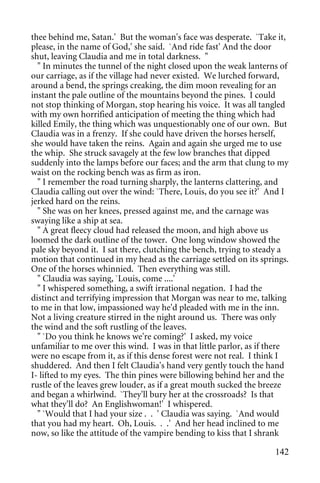 thee behind me, Satan.' But the woman's face was desperate. `Take it,
please, in the name of God,' she said. `And ride fast' And the door
shut, leaving Claudia and me in total darkness. "
  " In minutes the tunnel of the night closed upon the weak lanterns of
our carriage, as if the village had never existed. We lurched forward,
around a bend, the springs creaking, the dim moon revealing for an
instant the pale outline of the mountains beyond the pines. I could
not stop thinking of Morgan, stop hearing his voice. It was all tangled
with my own horrified anticipation of meeting the thing which had
killed Emily, the thing which was unquestionably one of our own. But
Claudia was in a frenzy. If she could have driven the horses herself,
she would have taken the reins. Again and again she urged me to use
the whip. She struck savagely at the few low branches that dipped
suddenly into the lamps before our faces; and the arm that clung to my
waist on the rocking bench was as firm as iron.
  " I remember the road turning sharply, the lanterns clattering, and
Claudia calling out over the wind: `There, Louis, do you see it?' And I
jerked hard on the reins.
  " She was on her knees, pressed against me, and the carnage was
swaying like a ship at sea.
  " A great fleecy cloud had released the moon, and high above us
loomed the dark outline of the tower. One long window showed the
pale sky beyond it. I sat there, clutching the bench, trying to steady a
motion that continued in my head as the carriage settled on its springs.
One of the horses whinnied. Then everything was still.
  " Claudia was saying, `Louis, come ....'
  " I whispered something, a swift irrational negation. I had the
distinct and terrifying impression that Morgan was near to me, talking
to me in that low, impassioned way he'd pleaded with me in the inn.
Not a living creature stirred in the night around us. There was only
the wind and the soft rustling of the leaves.
  " `Do you think he knows we're coming?' I asked, my voice
unfamiliar to me over this wind. I was in that little parlor, as if there
were no escape from it, as if this dense forest were not real. I think I
shuddered. And then I felt Claudia's hand very gently touch the hand
I- lifted to my eyes. The thin pines were billowing behind her and the
rustle of the leaves grew louder, as if a great mouth sucked the breeze
and began a whirlwind. `They'll bury her at the crossroads? Is that
what they'll do? An Englishwoman!' I whispered.
  " `Would that I had your size . . ' Claudia was saying. `And would
that you had my heart. Oh, Louis. . .' And her head inclined to me
now, so like the attitude of the vampire bending to kiss that I shrank

                                                                     142
 
