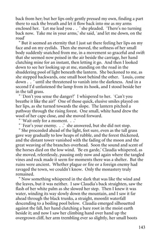 back from her; but her lips only gently pressed my own, finding a part
there to suck the breath and let it flow back into me as my arms
enclosed her. `Let me lead you . . ' she pleaded. `There's no turning
back now. Take me in your arms,' she said, `and let me down, on the
road'
  " But it seemed an eternity that I just sat there feeling her lips on my
face and on my eyelids. Then she moved, the softness of her small
body suddenly snatched from me, in a movement so graceful and swift
that she seemed now poised in the air beside the carriage, her hand
clutching mine for an instant, then letting it go. And then I looked
down to see her looking up at me, standing on the road in the
shuddering pool of light beneath the lantern. She beckoned to me, as
she stepped backwards, one small boot behind the other. `Louis, come
down . . ' until she threatened to vanish into the darkness. And in a
second I'd unfastened the lamp from its hook, and I stood beside her
in the tall grass.
  " `Don't you sense the danger?' I whispered to her. `Can't you
breathe it like the air?' One of those quick, elusive smiles played on
her lips, as she turned towards the slope. The lantern pitched a
pathway through the rising forest. One small, white hand drew the
wool of her cape close, and she moved forward.
  " `Wait only for a moment. . .'
  " `Fear's your enemy. . .' she answered, but she did not stop.
  " She proceeded ahead of the light, feet sure, even as the tall grass
gave way gradually to low heaps of rubble, and the forest thickened,
and the distant tower vanished with the fading of the moon and the
great weaving of the branches overhead. Soon the sound and scent of
the horses died on the low wind. 'Be en garde,' Claudia whispered, as
she moved, relentlessly, pausing only now and again where the tangled
vines and rock made it seem for moments there was a shelter. But the
ruins were ancient. Whether plague or fire or a foreign enemy had
ravaged the town, we couldn't know. Only the monastery truly
remained.
  " Now something whispered in the dark that was like the wind and
the leaves, but it was neither. I saw Claudia's back straighten, saw the
flash of her white palm as she slowed her step. Then I knew it was
water, winding its way slowly down the mountain, and I saw it far
ahead through the black trunks, a straight, moonlit waterfall
descending to a boiling pool below. Claudia emerged silhouetted
against the fall, her hand clutching a bare root in the moist earth
beside it; and now I saw her climbing hand over hand up the
overgrown cliff, her arm trembling ever so slightly, her small boots

                                                                      143
 
