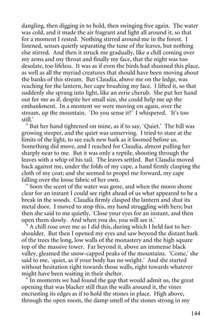 dangling, then digging in to hold, then swinging free again. The water
was cold, and it made the air fragrant and light all around it, so that
for a moment I rested. Nothing stirred around me in the forest. I
listened, senses quietly separating the tune of the leaves, but nothing
else stirred. And then it struck me gradually, like a chill coming over
my arms and my throat and finally my face, that the night was too
desolate, too lifeless. It was as if even the birds had shunned this place,
as well as all the myriad creatures that should have been moving about
the banks of this stream. But Claudia, above me on the ledge, was
reaching for the lantern, her cape brushing my face. I lifted it, so that
suddenly she sprang into light, like an eerie cherub. She put her hand
out for me as if, despite her small size, she could help me up the
embankment. In a moment we were moving on again, over the
stream, up the mountain. `Do you sense it?' I whispered. `It's too
still.'
  " But her hand tightened on mine, as if to say, `Quiet.' The hill was
growing steeper, and the quiet was unnerving. I tried to stare at the
limits of the light, to see each new bark as it loomed before us.
Something did move, and I reached for Claudia, almost pulling her
sharply near to me. But it was only a reptile, shooting through the
leaves with a whip of his tail. The leaves settled. But Claudia moved
back against me, under the folds of my cape, a hand firmly clasping the
cloth of my coat; and she seemed to propel me forward, my cape
falling over the loose fabric of her own.
  " Soon the scent of the water was gone, and when the moon shone
clear for an instant I could see right ahead of us what appeared to be a
break in the woods. Claudia firmly clasped the lantern and shut its
metal door. I moved to stop this, my hand struggling with hers; but
then she said to me quietly, `Close your eyes for an instant, and then
open them slowly. And when you do, you will see it.'
  " A chill rose over me as I did this, during which I held fast to her-
shoulder. But then I opened my eyes and saw beyond the distant bark
of the trees the long, low walls of the monastery and the high square
top of the massive tower. Far beyond it, above an immense black
valley, gleamed the snow-capped peaks of the mountains. 'Come,' she
said to me, `quiet, as if your body has no weight.' And she started
without hesitation right towards those walls, right towards whatever
might have been waiting in their shelter.
  " In moments we had found the gap that would admit us, the great
opening that was blacker still than the walls around it, the vines
encrusting its edges as if to hold the stones in place. High above,
through the open room, the damp smell of the stones strong in my

                                                                       144
 