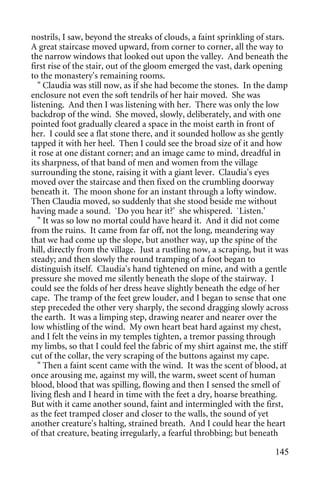 nostrils, I saw, beyond the streaks of clouds, a faint sprinkling of stars.
A great staircase moved upward, from corner to corner, all the way to
the narrow windows that looked out upon the valley. And beneath the
first rise of the stair, out of the gloom emerged the vast, dark opening
to the monastery's remaining rooms.
   " Claudia was still now, as if she had become the stones. In the damp
enclosure not even the soft tendrils of her hair moved. She was
listening. And then I was listening with her. There was only the low
backdrop of the wind. She moved, slowly, deliberately, and with one
pointed foot gradually cleared a space in the moist earth in front of
her. I could see a flat stone there, and it sounded hollow as she gently
tapped it with her heel. Then I could see the broad size of it and how
it rose at one distant corner; and an image came to mind, dreadful in
its sharpness, of that band of men and women from the village
surrounding the stone, raising it with a giant lever. Claudia's eyes
moved over the staircase and then fixed on the crumbling doorway
beneath it. The moon shone for an instant through a lofty window.
Then Claudia moved, so suddenly that she stood beside me without
having made a sound. `Do you hear it?' she whispered. `Listen.'
   " It was so low no mortal could have heard it. And it did not come
from the ruins. It came from far off, not the long, meandering way
that we had come up the slope, but another way, up the spine of the
hill, directly from the village. Just a rustling now, a scraping, but it was
steady; and then slowly the round tramping of a foot began to
distinguish itself. Claudia's hand tightened on mine, and with a gentle
pressure she moved me silently beneath the slope of the stairway. I
could see the folds of her dress heave slightly beneath the edge of her
cape. The tramp of the feet grew louder, and I began to sense that one
step preceded the other very sharply, the second dragging slowly across
the earth. It was a limping step, drawing nearer and nearer over the
low whistling of the wind. My own heart beat hard against my chest,
and I felt the veins in my temples tighten, a tremor passing through
my limbs, so that I could feel the fabric of my shirt against me, the stiff
cut of the collar, the very scraping of the buttons against my cape.
   " Then a faint scent came with the wind. It was the scent of blood, at
once arousing me, against my will, the warm, sweet scent of human
blood, blood that was spilling, flowing and then I sensed the smell of
living flesh and I heard in time with the feet a dry, hoarse breathing.
But with it came another sound, faint and intermingled with the first,
as the feet tramped closer and closer to the walls, the sound of yet
another creature's halting, strained breath. And I could hear the heart
of that creature, beating irregularly, a fearful throbbing; but beneath

                                                                        145
 