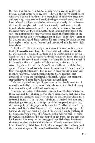 that was another heart, a steady, pulsing heart growing louder and
louder, a heart as strong as my own? Then, in the jagged gap through
which we'd come, I saw him. `His great, huge shoulder emerged first
and one long, loose arm and hand, the fingers curved; then I saw his
head. Over his other shoulder he was carrying a body. In the broken
doorway he straightened and shifted the weight and stared directly
into the darkness towards us. Every muscle in me became iron as I
looked at him, saw the outline of his head looming there against the
sky. But nothing of his face was visible except the barest glint of the
moon on his eye as if it were a fragment of glass. Then I saw it glint on
his buttons and heard them rustle as his arm swung free again and one
long leg bent as he moved forward and proceeded into the tower right
towards us.
  " I held fast to Claudia, ready in an instant to shove her behind me,
to step forward to meet him. But then I saw with astonishment that
his eyes did not see me as I saw him, and he was trudging under the
weight of the body he carried towards the monastery door. The moon
fell now on his bowed head, on a mass of wavy black hair that touched
his bent shoulder, and on the full black sleeve of his coat. I saw
something about his coat; the flap of it was badly torn and the sleeve
appeared to be ripped from the seam. I almost fancied I could see his
flesh through the shoulder. The human in his arms stirred now, and
moaned miserably. And the figure stopped for a moment and
appeared to stroke the human with his hand. And at that moment I
stepped forward from the wall and went towards him.
  " No words passed my lips: I knew none to say. I only knew that I
moved into the light of the moon before him and that his dark, wavy
head rose with a jerk, and that I saw his eyes.
  " For one full instant he looked at me, and I saw the light shining in
those eyes and then glinting on two sharp canine teeth; and then a low
strangled cry seemed to rise from the depths of his throat which, for a
second, I thought to be my own. The human crashed to the stones, a
shuddering moan escaping his lips. And the vampire lunged at me,
that strangled cry rising again as the stench of fetid breath rose in my
nostrils and the clawlike fingers cut into the very fur of my cape. I fell
backwards, my head cracking against the wall, my hands grabbing at
his head, clutching a mass of tangled filth that was his hair. At once
the wet, rotting fabric of his coat ripped in my grasp, but the arm that
held me was like iron; and, as I struggled to pull the head backwards,
the fangs touched the flesh of my throat. Claudia screamed behind
him. Something hit his head hard, which stopped him suddenly; and
then he was hit again. He turned as if to strike her a blow, and I sent

                                                                      146
 