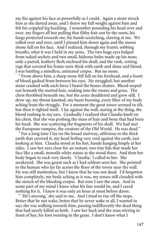 my fist against his face as powerfully as I could. Again a stone struck
him as she darted away, and I threw my full weight against him and
felt his crippled leg buckling. I remember pounding his head over and
over, my fingers all but pulling that filthy hair out by the roots, his
fangs projected towards me, his hands scratching, clawing at me. We
rolled over and over, until I pinned him down again and the moon
shone full on his face. And I realized, through my frantic sobbing
breaths, what it was I held in my arms. The two huge eyes bulged
from naked sockets and two small, hideous holes made up his nose;
only a putrid, leathery flesh enclosed his skull, and the rank, rotting
rags that covered his frame were thick with earth and slime and blood.
I was battling a mindless, animated corpse. But no more.
  " From above him, a sharp stone fell full on his forehead, and a fount
of blood gushed from between his eyes. He struggled, but another
stone crashed with such force I heard the bones shatter. Blood seeped
out beneath the matted hair, soaking into the stones and grass. The
chest throbbed beneath me, but the arms shuddered and grew still. I
drew up, my throat knotted, my heart burning, every fiber of my body
aching from the struggle. For a moment the great tower seemed to tilt,
but then it righted itself. I lay against the wall, staring at the thing, the
blood rushing in my ears. Gradually I realized that Claudia knelt on
his chest, that she was probing the mass of hair and bone that had been
his head. She was scattering the fragments of his skull. We had met
the European vampire, the creature of the Old World. He was dead "
  " For a long time I lay on the broad stairway, oblivious to the thick
earth that covered it, my head feeling very cool against the earth, just
looking at him. Claudia stood at his feet, hands hanging limply at her
sides. I saw her eyes close for an instant, two tiny lids that made her
face like a small, moonlit white statue as she stood there. And then her
body began to rock very slowly. 'Claudia,' I called to her. She
awakened. She was gaunt such as I had seldom seen her. She pointed
to the human who lay far across the floor of the tower near the wall.
He was still motionless, but I knew that he was not dead. I'd forgotten
him completely, my body aching as it was, my senses still clouded with
the stench of the bleeding corpse. But now I saw the man. And in
some part of my mind I knew what his fate would be, and I cared
nothing for it. I knew it was only an hour at most before dawn.
  " `He's moving,' she said to me. And I tried to rise off the steps.
Better that he not wake, better that he never wake at all, I wanted to
say; she was walking towards him, passing indifferently the dead thing
that had nearly killed us both. I saw her back and the man stirring in
front of her, his foot twisting in the grass. I don't know what I

                                                                        147
 