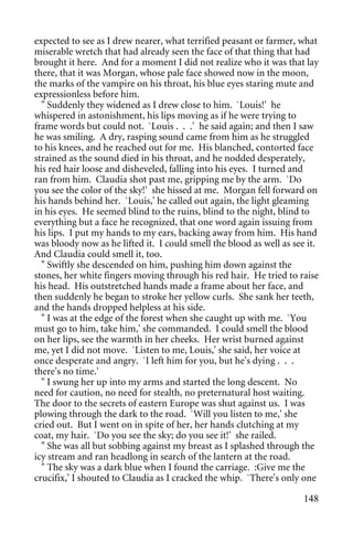 expected to see as I drew nearer, what terrified peasant or farmer, what
miserable wretch that had already seen the face of that thing that had
brought it here. And for a moment I did not realize who it was that lay
there, that it was Morgan, whose pale face showed now in the moon,
the marks of the vampire on his throat, his blue eyes staring mute and
expressionless before him.
  " Suddenly they widened as I drew close to him. `Louis!' he
whispered in astonishment, his lips moving as if he were trying to
frame words but could not. `Louis . . .' he said again; and then I saw
he was smiling. A dry, rasping sound came from him as he struggled
to his knees, and he reached out for me. His blanched, contorted face
strained as the sound died in his throat, and he nodded desperately,
his red hair loose and disheveled, falling into his eyes. I turned and
ran from him. Claudia shot past me, gripping me by the arm. `Do
you see the color of the sky!' she hissed at me. Morgan fell forward on
his hands behind her. `Louis,' he called out again, the light gleaming
in his eyes. He seemed blind to the ruins, blind to the night, blind to
everything but a face he recognized, that one word again issuing from
his lips. I put my hands to my ears, backing away from him. His hand
was bloody now as he lifted it. I could smell the blood as well as see it.
And Claudia could smell it, too.
  " Swiftly she descended on him, pushing him down against the
stones, her white fingers moving through his red hair. He tried to raise
his head. His outstretched hands made a frame about her face, and
then suddenly he began to stroke her yellow curls. She sank her teeth,
and the hands dropped helpless at his side.
  " I was at the edge of the forest when she caught up with me. `You
must go to him, take him,' she commanded. I could smell the blood
on her lips, see the warmth in her cheeks. Her wrist burned against
me, yet I did not move. `Listen to me, Louis,' she said, her voice at
once desperate and angry. `I left him for you, but he's dying . . .
there's no time.'
  " I swung her up into my arms and started the long descent. No
need for caution, no need for stealth, no preternatural host waiting.
The door to the secrets of eastern Europe was shut against us. I was
plowing through the dark to the road. `Will you listen to me,' she
cried out. But I went on in spite of her, her hands clutching at my
coat, my hair. `Do you see the sky; do you see it!' she railed.
  " She was all but sobbing against my breast as I splashed through the
icy stream and ran headlong in search of the lantern at the road.
  " The sky was a dark blue when I found the carriage. :Give me the
crucifix,' I shouted to Claudia as I cracked the whip. `There's only one

                                                                      148
 