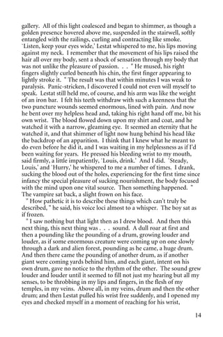 gallery. All of this light coalesced and began to shimmer, as though a
golden presence hovered above me, suspended in the stairwell, softly
entangled with the railings, curling and contracting like smoke.
`Listen, keep your eyes wide,' Lestat whispered to me, his lips moving
against my neck. I remember that the movement of his lips raised the
hair all over my body, sent a shock of sensation through my body that
was not unlike the pleasure of passion. . . " He mused, his right
fingers slightly curled beneath his chin, the first finger appearing to
lightly stroke it. " The result was that within minutes I was weak to
paralysis. Panic-stricken, I discovered I could not even will myself to
speak. Lestat still held me, of course, and his arm was like the weight
of an iron bar. I felt his teeth withdraw with such a keenness that the
two puncture wounds seemed enormous, lined with pain. And now
he bent over my helpless head and, taking his right hand off me, bit his
own wrist. The blood flowed down upon my shirt and coat, and he
watched it with a narrow, gleaming eye. It seemed an eternity that he
watched it, and that shimmer of light now hung behind his head like
the backdrop of an apparition. I think that I knew what he meant to
do even before he did it, and I was waiting in my helplessness as if I'd
been waiting for years. He pressed his bleeding wrist to my mouth,
said firmly, a little impatiently, `Louis, drink.' And I did. `Steady,
Louis,' and `Hurry,' he whispered to me a number of times. I drank,
sucking the blood out of the holes, experiencing for the first time since
infancy the special pleasure of sucking nourishment, the body focused
with the mind upon one vital source. Then something happened. "
The vampire sat back, a slight frown on his face.
   " How pathetic it is to describe these things which can't truly be
described, " he said, his voice loci almost to a whisper. The boy sat as
if frozen.
   " I saw nothing but that light then as I drew blood. And then this
next thing, this next thing was . . . sound. A dull roar at first and
then a pounding like the pounding of a drum, growing louder and
louder, as if some enormous creature were coming up on one slowly
through a dark and alien forest, pounding as he came, a huge drum.
And then there came the pounding of another drum, as if another
giant were coming yards behind him, and each giant, intent on his
own drum, gave no notice to the rhythm of the other. The sound grew
louder and louder until it seemed to fill not just my hearing but all my
senses, to be throbbing in my lips and fingers, in the flesh of my
temples, in my veins. Above all, in my veins, drum and then the other
drum; and then Lestat pulled his wrist free suddenly, and I opened my
eyes and checked myself in a moment of reaching for his wrist,

                                                                      14
 