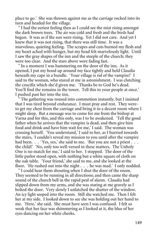 place to go.' She was thrown against me as the carriage rocked into its
turn and headed for the village.
   " I had the eeriest feeling then as I could see the mist rising amongst
the dark brown trees. The air was cold and fresh and the birds had
begun. It was as if the sun were rising. Yet I did not care. And yet I
knew that it was not rising, that there was still time. It was a
marvelous, quieting feeling. The scrapes and cuts burned my flesh and
my heart ached with hunger, but my head felt marvelously light. Until
I saw the gray shapes of the inn and the steeple of the church; they
were too clear. And the stars above were fading fast.
   " In a moment I was hammering on the door of the inn. As it
opened, I put my hood up around my face tightly and held Claudia
beneath my cape in a bundle. `Your village is rid of the vampire!' I
said to the woman, who stared at me in astonishment. I was clutching
the crucifix which she'd given me. `Thanks be to God he's dead.
You'll find the remains in the tower. Tell this to your people at once.'
I pushed past her into the inn.
   " The gathering was roused into commotion instantly, but I insisted
that I was tired beyond endurance. I must pray and rest. They were-
to get my chest from the carriage and bring it to a decent room where I
might sleep. But a message was to come for me from the bishop at
Varna and for this, and this only, was I to be awakened. `Tell the good
father when he arrives that the vampire is dead, and then give him
food and drink and have him wait for me,' I said. The woman was
crossing herself. `You understand,' I said to her, as I hurried towards
the stairs, `I couldn't reveal my mission to you until after the vampire
had been. . . `Yes, yes,' she said to me. `But you are not a priest . . .
the child!' `No, only too well-versed in these matters. The Unholy
One is no match for me,' I said to her. I stopped. The door of the
little parlor stood open, with nothing but a white square of cloth on
the oak table. `Your friend,' she said to me, and she looked at the
floor. `He rushed out into the night . . . he was mad.' I only nodded.
   " I could hear them shouting when I shut the door of the room.
They seemed to be running in all directions; and then came the sharp
sound of the church bell in the rapid peal of alarm. Claudia had
slipped down from my arms, and she was staring at me gravely as I
bolted the door. Very slowly I unlatched the shutter of the window.
An icy light seeped into the room. Still she watched me. Then I felt
her at my side. I looked down to see she was holding out her hand to
me. `Here,' she said. She must have seen I was confused. I felt so
weak that her face was shimmering as I looked at it, the blue of her
eyes dancing on her white cheeks.

                                                                      149
 