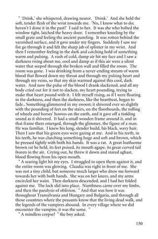 " `Drink,' she whispered, drawing nearer. `Drink.' And she held the
soft, tender flesh of the wrist towards me. 'No, I know what to do;
haven't I done it in the past?' I said to her. It was she who bolted the
window tight, latched the heavy door. I remember kneeling by the
small grate and feeling the ancient paneling. It was rotten behind the
varnished surface, and it gave under my fingers. Suddenly I saw my
fist go through it and felt the sharp jab of splinter in my wrist. And
then I remember feeling in the dark and catching hold of something
warm and pulsing. A rush of cold, damp air hit my face and I saw a
darkness rising about me, cool and damp as if this air were a silent
water that seeped through the broken wall and filled the room. The
room was gone. I was drinking from a never-ending stream of warm
blood that flowed down my throat and through my pulsing heart and
through my veins, so that my skin warmed against this cool, dark
water. And now the pulse of the blood I drank slackened, and all my
body cried out for it not to slacken, my heart pounding, trying to
make that heart pound with it. I felt myself rising, as if I were floating
in the darkness, and then the darkness, like the heartbeat, began to
fade.. Something glimmered in my swoon; it shivered ever so slightly
with the pounding of feet on the stairs, on the floorboards, the rolling
of wheels and horses' hooves on the earth, and it gave off a tinkling
sound as it shivered. It had a small wooden frame around it, and in
that frame there emerged, through the glimmer, the figure of a man.
He was familiar. I knew his long, slender build, his black, wavy hair.
Then I saw that his green eyes were gazing at me. And in his teeth, in
his teeth, he was clutching something huge and soft and brown, which
he pressed tightly with both his hands. It was a rat. A great loathsome
brown rat he held, its feet poised, its mouth agape, its great curved tail
frozen in the air. Crying out, he threw it down and stared aghast,
blood flowing from his open mouth.
  " A searing light hit my eyes. I struggled to open them against it, and
the entire room was glowing. Claudia was right in front of me. She
was not a tiny child, but someone much larger who drew me forward
towards her with both hands. She was on her knees, and my arms
encircled her waist. Then darkness descended, and I had her folded
against me. The lock slid into place. Numbness carne over my limbs,
and then the paralysis of oblivion. " And that was how it was
throughout Transylvania and Hungary and Bulgaria, and through all
those countries where the peasants know that the living dead walk, and
the legends of the vampires abound. In every village where we did
encounter the vampire, it was the same. "
  " A mindless corpse? " the boy asked.

                                                                      150
 
