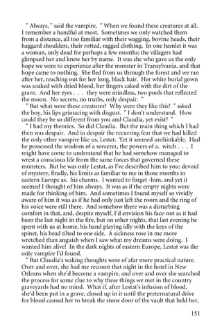 " Always, " said the vampire. " When we found these creatures at all.
I remember a handful at most. Sometimes we only watched them
from a distance, all too familiar with their wagging, bovine heads, their
haggard shoulders, their rotted, ragged clothing. In one hamlet it was
a woman, only dead for perhaps a few months; the villagers had
glimpsed her and knew her by name. It was she who gave us the only
hope we were to experience after the monster in Transylvania, and that
hope came to nothing. She fled from us through the forest and we ran
after her, reaching out for her long, black hair. Her white burial gown
was soaked with dried blood, her fingers caked with the dirt of the
grave. And her eyes . . . they were mindless, two pools that reflected
the moon. No secrets, no truths, only despair. "
  " But what were these creatures? Why were they like this? " asked
the boy, his lips grimacing with disgust. " I don't understand. How
could they be so different from you and Claudia, yet exist? "
  " I had my theories. So did Claudia. But the main thing which I had
then was despair. And in despair the recurring fear that we had killed
the only other vampire like us, Lestat. Yet it seemed unthinkable. Had
he possessed the wisdom of a sorcerer, the powers of a. witch . . . I
might have come to understand that he had somehow managed to
wrest a conscious life from the same forces that governed these
monsters. But he was only Lestat, as I've described him to you: devoid
of mystery, finally, his limits as familiar to me in those months in
eastern Europe as. his charms. I wanted to forget -him, and yet it
seemed I thought of him always. It was as if the empty nights were
made for thinking of him. And sometimes I found myself so vividly
aware of him it was as if he had only just left the room and the ring of
his voice were still there. And somehow there was a disturbing
comfort in that, and, despite myself, I'd envision his face-not as it had
been the last night in the fire, but on other nights, that last evening he
spent with us at home, his hand playing idly with the keys of the
spinet, his head tilted to one side. A sickness rose in me more
wretched than anguish when I saw what my dreams were doing. I
wanted him alive! In the dark nights of eastern Europe, Lestat was the
only vampire I'd found.
  " But Claudia's waking thoughts were of afar more practical nature.
Over and over, she had me recount that night in the hotel in New
Orleans when she'd become a vampire, and over and over she searched
the process for some clue to why these things we met in the country
graveyards had no mind. What if, after Lestat's infusion of blood,
she'd been put in a grave, closed up in it until the preternatural drive
for blood caused her to break the stone door of the vault that held her,

                                                                      151
 