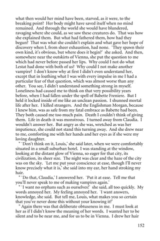 what then would her mind have been, starved, as it were, to the
breaking point? Her body might have saved itself when no mind
remained. And through the world she would have blundered,
ravaging where she could, as we saw these creatures do. That was how
she explained them. But what had fathered them, how had they
begun? That was what she couldn't explain and what gave her hope of
discovery when I, from sheer exhaustion, had none. `They spawn their
own kind, it's obvious, but where does it begin?' she asked. And then,
somewhere near the outskirts of Vienna, she put the question to me
which had never before passed her lips. Why could I not do what
Lestat had done with both of us? Why could I not make another
vampire? I don't know why at first I didn't even understand her,
except that in loathing what I was with every impulse in me I had a
particular fear of that question, which was almost worse than any
other. You see, I didn't understand something strong in myself.
Loneliness had caused me to think on that very possibility years
before, when I had fallen under the spell of Babette Freniere. But I
held it locked inside of me like an unclean passion. I shunned mortal
life after her. I killed strangers. And the Englishman Morgan, because
I knew him, was as safe from my fatal embrace as Babette had been.
They both caused me too much pain. Death I couldn't think of giving
them. Life in death-it was monstrous. I turned away from Claudia. I
wouldn't answer her. But angry as she was, wretched as was her
impatience, she could not stand this turning away. And she drew near
to me, comforting me with her hands and her eyes as if she were my
loving daughter.
   " `Don't think on it, Louis,' she said later, when we were comfortably
situated in a small suburban hotel. I was standing at the window,
looking at the distant glow of Vienna, so eager for that city, its
civilization, its sheer size. The night was clear and the haze of the city
was on the sky. `Let me put your conscience at ease, though I'll never
know precisely what it is,' she said into my ear, her hand stroking my
hair.
   " `Do that, Claudia,' I answered her. `Put it at ease. Tell me that
you'll never speak to me of making vampires again.'
   " `I want no orphans such as ourselves!' she said, all too quickly. My
words annoyed her. My feeling annoyed her. `I want answers,
knowledge, she said. But tell me, Louis, what makes you so certain
that you've never done this without your knowing it?'
   " Again there was that deliberate obtuseness in me. I must look at
her as if I didn't know the meaning of her words. I wanted her to be
silent and to be near me, and for us to be in Vienna. I drew her hair

                                                                      152
 