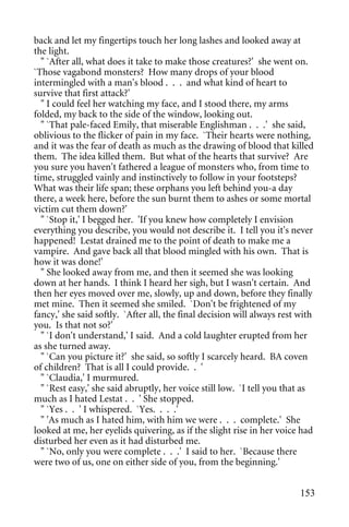 back and let my fingertips touch her long lashes and looked away at
the light.
  " `After all, what does it take to make those creatures?' she went on.
`Those vagabond monsters? How many drops of your blood
intermingled with a man's blood . . . and what kind of heart to
survive that first attack?'
  " I could feel her watching my face, and I stood there, my arms
folded, my back to the side of the window, looking out.
  " `That pale-faced Emily, that miserable Englishman . . .' she said,
oblivious to the flicker of pain in my face. `Their hearts were nothing,
and it was the fear of death as much as the drawing of blood that killed
them. The idea killed them. But what of the hearts that survive? Are
you sure you haven't fathered a league of monsters who, from time to
time, struggled vainly and instinctively to follow in your footsteps?
What was their life span; these orphans you left behind you-a day
there, a week here, before the sun burnt them to ashes or some mortal
victim cut them down?'
  " `Stop it,' I begged her. 'If you knew how completely I envision
everything you describe, you would not describe it. I tell you it's never
happened! Lestat drained me to the point of death to make me a
vampire. And gave back all that blood mingled with his own. That is
how it was done!'
  " She looked away from me, and then it seemed she was looking
down at her hands. I think I heard her sigh, but I wasn't certain. And
then her eyes moved over me, slowly, up and down, before they finally
met mine. Then it seemed she smiled. `Don't be frightened of my
fancy,' she said softly. `After all, the final decision will always rest with
you. Is that not so?'
  " `I don't understand,' I said. And a cold laughter erupted from her
as she turned away.
  " `Can you picture it?' she said, so softly I scarcely heard. BA coven
of children? That is all I could provide. . '
  " `Claudia,' I murmured.
  " `Rest easy,' she said abruptly, her voice still low. `I tell you that as
much as I hated Lestat . . ' She stopped.
  " `Yes . . ' I whispered. `Yes. . . .'
  " 'As much as I hated him, with him we were . . . complete.' She
looked at me, her eyelids quivering, as if the slight rise in her voice had
disturbed her even as it had disturbed me.
  " `No, only you were complete . . .' I said to her. `Because there
were two of us, one on either side of you, from the beginning.'


                                                                         153
 