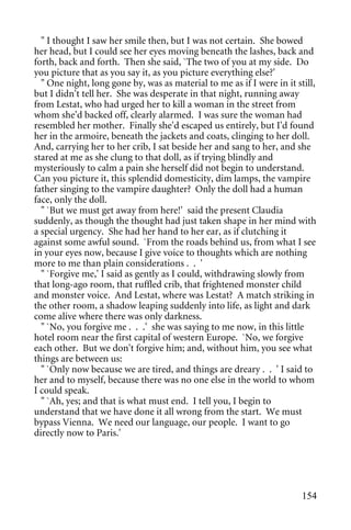 " I thought I saw her smile then, but I was not certain. She bowed
her head, but I could see her eyes moving beneath the lashes, back and
forth, back and forth. Then she said, `The two of you at my side. Do
you picture that as you say it, as you picture everything else?'
  " One night, long gone by, was as material to me as if I were in it still,
but I didn't tell her. She was desperate in that night, running away
from Lestat, who had urged her to kill a woman in the street from
whom she'd backed off, clearly alarmed. I was sure the woman had
resembled her mother. Finally she'd escaped us entirely, but I'd found
her in the armoire, beneath the jackets and coats, clinging to her doll.
And, carrying her to her crib, I sat beside her and sang to her, and she
stared at me as she clung to that doll, as if trying blindly and
mysteriously to calm a pain she herself did not begin to understand.
Can you picture it, this splendid domesticity, dim lamps, the vampire
father singing to the vampire daughter? Only the doll had a human
face, only the doll.
  " `But we must get away from here!' said the present Claudia
suddenly, as though the thought had just taken shape in her mind with
a special urgency. She had her hand to her ear, as if clutching it
against some awful sound. `From the roads behind us, from what I see
in your eyes now, because I give voice to thoughts which are nothing
more to me than plain considerations . . '
  " `Forgive me,' I said as gently as I could, withdrawing slowly from
that long-ago room, that ruffled crib, that frightened monster child
and monster voice. And Lestat, where was Lestat? A match striking in
the other room, a shadow leaping suddenly into life, as light and dark
come alive where there was only darkness.
  " `No, you forgive me . . .' she was saying to me now, in this little
hotel room near the first capital of western Europe. `No, we forgive
each other. But we don't forgive him; and, without him, you see what
things are between us:
  " `Only now because we are tired, and things are dreary . . ' I said to
her and to myself, because there was no one else in the world to whom
I could speak.
  " `Ah, yes; and that is what must end. I tell you, I begin to
understand that we have done it all wrong from the start. We must
bypass Vienna. We need our language, our people. I want to go
directly now to Paris.'




                                                                        154
 