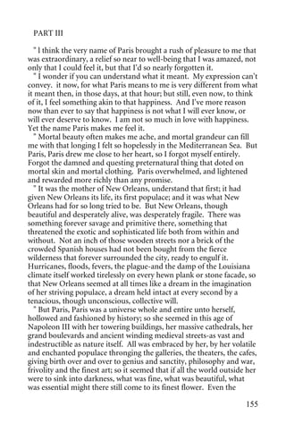 PART III

   " l think the very name of Paris brought a rush of pleasure to me that
was extraordinary, a relief so near to well-being that I was amazed, not
only that I could feel it, but that I'd so nearly forgotten it.
   " I wonder if you can understand what it meant. My expression can't
convey. it now, for what Paris means to me is very different from what
it meant then, in those days, at that hour; but still, even now, to think
of it, I feel something akin to that happiness. And I've more reason
now than ever to say that happiness is not what I will ever know, or
will ever deserve to know. I am not so much in love with happiness.
Yet the name Paris makes me feel it.
   " Mortal beauty often makes me ache, and mortal grandeur can fill
me with that longing I felt so hopelessly in the Mediterranean Sea. But
Paris, Paris drew me close to her heart, so I forgot myself entirely.
Forgot the damned and questing preternatural thing that doted on
mortal skin and mortal clothing. Paris overwhelmed, and lightened
and rewarded more richly than any promise.
   " It was the mother of New Orleans, understand that first; it had
given New Orleans its life, its first populace; and it was what New
Orleans had for so long tried to be. But New Orleans, though
beautiful and desperately alive, was desperately fragile. There was
something forever savage and primitive there, something that
threatened the exotic and sophisticated life both from within and
without. Not an inch of those wooden streets nor a brick of the
crowded Spanish houses had not been bought from the fierce
wilderness that forever surrounded the city, ready to engulf it.
Hurricanes, floods, fevers, the plague-and the damp of the Louisiana
climate itself worked tirelessly on every hewn plank or stone facade, so
that New Orleans seemed at all times like a dream in the imagination
of her striving populace, a dream held intact at every second by a
tenacious, though unconscious, collective will.
   " But Paris, Paris was a universe whole and entire unto herself,
hollowed and fashioned by history; so she seemed in this age of
Napoleon III with her towering buildings, her massive cathedrals, her
grand boulevards and ancient winding medieval streets-as vast and
indestructible as nature itself. All was embraced by her, by her volatile
and enchanted populace thronging the galleries, the theaters, the cafes,
giving birth over and over to genius and sanctity, philosophy and war,
frivolity and the finest art; so it seemed that if all the world outside her
were to sink into darkness, what was fine, what was beautiful, what
was essential might there still come to its finest flower. Even the

                                                                        155
 