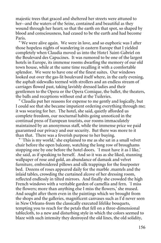 majestic trees that graced and sheltered her streets were attuned to
her--and the waters of the Seine, contained and beautiful as they
wound through her heart; so that the earth on that spot, so shaped by
blood and consciousness, had ceased to be the earth and had become
Paris.
   " We were alive again. We were in love, and so euphoric was I after
those hopeless nights of wandering in eastern Europe that I yielded
completely when Claudia moved us into the Hote1 Saint-Gabriel on
the Boulevard des Capucines. It was rumored to be one of the largest
hotels in Europe, its immense rooms dwarfing the memory of our old
town house, while at the same time recalling it with a comfortable
splendor. We were to have one of the finest suites. Our windows
looked out over the gas-lit boulevard itself where, in the early evening,
the asphalt sidewalks teemed with strollers and an endless stream of
carriages flowed past, taking lavishly dressed ladies and their
gentlemen to the Opera or the Opera Comique, the ballet, the theaters,
the balls and receptions without end at the Tuileries.
   " Claudia put her reasons for expense to me gently and logically, but
I could see that she became impatient ordering everything through me;
it was wearing for her. The hotel, she said, quietly afforded us
complete freedom, our nocturnal habits going unnoticed in the
continual press of European tourists, our rooms immaculately
maintained by an anonymous staff, while the immense price we paid
guaranteed our privacy and our security. But there was more to it
than that. There was a feverish purpose to her buying.
   " `This is my world,' she explained to me as she sat in a small velvet
chair before the open balcony, watching the long row of broughams
stopping one by one before the hotel doors. `I must have it as I like,'
she said, as if speaking to herself. And so it was as she liked, stunning
wallpaper of rose and gold, an abundance of damask and velvet
furniture, embroidered pillows and silk trappings for the fourposter
bed. Dozens of roses appeared daily for the marble .mantels and the
inlaid tables, crowding the curtained alcove of her dressing room,
reflected endlessly in tilted mirrors. And finally she crowded the high
French windows with a veritable garden of camellia and fern. `I miss
the flowers; more than anything else I miss the flowers,' she mused.
And sought after them even in the paintings which we brought from
the shops and the galleries, magnificent canvases such as I'd never seen
in New Orleans-from the classically executed lifelike bouquets,
tempting you to reach for the petals that fell on a three-dimensional
tablecloth, to a new and disturbing style in which the colors seemed to
blaze with such intensity they destroyed the old lines, the old solidity,

                                                                     156
 