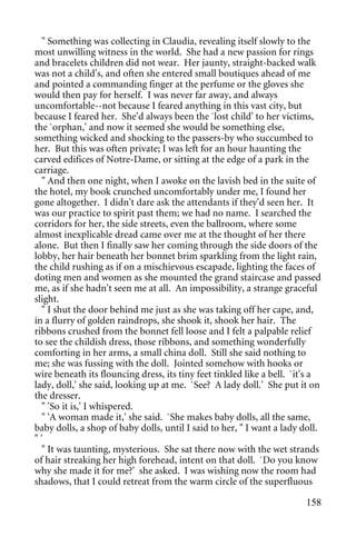 " Something was collecting in Claudia, revealing itself slowly to the
most unwilling witness in the world. She had a new passion for rings
and bracelets children did not wear. Her jaunty, straight-backed walk
was not a child's, and often she entered small boutiques ahead of me
and pointed a commanding finger at the perfume or the gloves she
would then pay for herself. I was never far away, and always
uncomfortable--not because I feared anything in this vast city, but
because I feared her. She'd always been the `lost child' to her victims,
the `orphan,' and now it seemed she would be something else,
something wicked and shocking to the passers-by who succumbed to
her. But this was often private; I was left for an hour haunting the
carved edifices of Notre-Dame, or sitting at the edge of a park in the
carriage.
  " And then one night, when I awoke on the lavish bed in the suite of
the hotel, my book crunched uncomfortably under me, I found her
gone altogether. I didn't dare ask the attendants if they'd seen her. It
was our practice to spirit past them; we had no name. I searched the
corridors for her, the side streets, even the ballroom, where some
almost inexplicable dread came over me at the thought of her there
alone. But then I finally saw her coming through the side doors of the
lobby, her hair beneath her bonnet brim sparkling from the light rain,
the child rushing as if on a mischievous escapade, lighting the faces of
doting men and women as she mounted the grand staircase and passed
me, as if she hadn't seen me at all. An impossibility, a strange graceful
slight.
  " I shut the door behind me just as she was taking off her cape, and,
in a flurry of golden raindrops, she shook it, shook her hair. The
ribbons crushed from the bonnet fell loose and I felt a palpable relief
to see the childish dress, those ribbons, and something wonderfully
comforting in her arms, a small china doll. Still she said nothing to
me; she was fussing with the doll. Jointed somehow with hooks or
wire beneath its flouncing dress, its tiny feet tinkled like a bell. `it's a
lady, doll,' she said, looking up at me. `See? A lady doll.' She put it on
the dresser.
  " 'So it is,' I whispered.
  " 'A woman made it,' she said. `She makes baby dolls, all the same,
baby dolls, a shop of baby dolls, until I said to her, " I want a lady doll.
"'
  " It was taunting, mysterious. She sat there now with the wet strands
of hair streaking her high forehead, intent on that doll. `Do you know
why she made it for me?' she asked. I was wishing now the room had
shadows, that I could retreat from the warm circle of the superfluous

                                                                        158
 