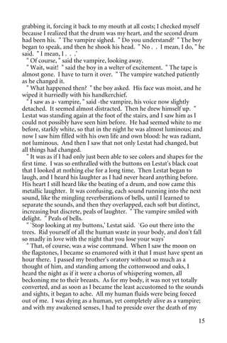 grabbing it, forcing it back to my mouth at all costs; I checked myself
because I realized that the drum was my heart, and the second drum
had been his. " The vampire sighed. " Do you understand? " The boy
began to speak, and then he shook his head. " No . . I mean, I do, " he
said. " I mean, I . . .'
  " Of course, " said the vampire, looking away.
  " Wait, wait! " said the boy in a welter of excitement. " The tape is
almost gone. I have to turn it over. " The vampire watched patiently
as he changed it.
  " What happened then? " the boy asked. His face was moist, and he
wiped it hurriedly with his handkerchief.
  " I saw as a- vampire, " said -the vampire, his voice now slightly
detached. It seemed almost distracted. Then he drew himself up. "
Lestat was standing again at the foot of the stairs, and I saw him as I
could not possibly have seen him before. He had seemed white to me
before, starkly white, so that in the night he was almost luminous; and
now I saw him filled with his own life and own blood: he was radiant,
not luminous. And then I saw that not only Lestat had changed, but
all things had changed.
  " It was as if I had only just been able to see colors and shapes for the
first time. I was so enthralled with the buttons on Lestat's black coat
that I looked at nothing else for a long time. Then Lestat began to
laugh, and I heard his laughter as I had never heard anything before.
His heart I still heard like the beating of a drum, and now came this
metallic laughter. It was confusing, each sound running into the next
sound, like the mingling reverberations of bells, until I learned to
separate the sounds, and then they overlapped, each soft but distinct,
increasing but discrete, peals of laughter. " The vampire smiled with
delight. " Peals of bells.
  " `Stop looking at my buttons,' Lestat said. `Go out there into the
trees. Rid yourself of all the human waste in your body, and don't fall
so madly in love with the night that you lose your ways'
  " That, of course, was a wise command. When I saw the moon on
the flagstones, I became so enamored with it that I must have spent an
hour there. I passed my brother's oratory without so much as a
thought of him, and standing among the cottonwood and oaks, I
heard the night as if it were a chorus of whispering women, all
beckoning me to their breasts. As for my body, it was not yet totally
converted, and as soon as I became the least accustomed to the sounds
and sights, it began to ache. All my human fluids were being forced
out of me. I was dying as a human, yet completely alive as a vampire;
and with my awakened senses, I had to preside over the death of my

                                                                        15
 