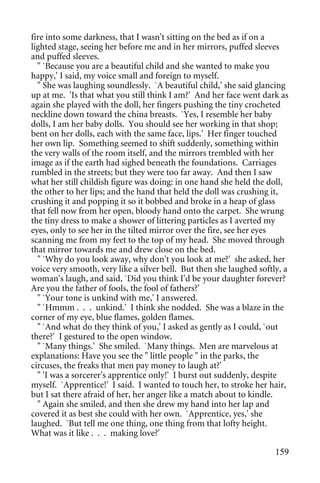 fire into some darkness, that I wasn't sitting on the bed as if on a
lighted stage, seeing her before me and in her mirrors, puffed sleeves
and puffed sleeves.
  " `Because you are a beautiful child and she wanted to make you
happy,' I said, my voice small and foreign to myself.
  " She was laughing soundlessly. `A beautiful child,' she said glancing
up at me. 'Is that what you still think I am?' And her face went dark as
again she played with the doll, her fingers pushing the tiny crocheted
neckline down toward the china breasts. `Yes, I resemble her baby
dolls, I am her baby dolls. You should see her working in that shop;
bent on her dolls, each with the same face, lips.' Her finger touched
her own lip. Something seemed to shift suddenly, something within
the very walls of the room itself, and the mirrors trembled with her
image as if the earth had sighed beneath the foundations. Carriages
rumbled in the streets; but they were too far away. And then I saw
what her still childish figure was doing: in one hand she held the doll,
the other to her lips; and the hand that held the doll was crushing it,
crushing it and popping it so it bobbed and broke in a heap of glass
that fell now from her open, bloody hand onto the carpet. She wrung
the tiny dress to make a shower of littering particles as I averted my
eyes, only to see her in the tilted mirror over the fire, see her eyes
scanning me from my feet to the top of my head. She moved through
that mirror towards me and drew close on the bed.
  " `Why do you look away, why don't you look at me?' she asked, her
voice very smooth, very like a silver bell. But then she laughed softly, a
woman's laugh, and said, `Did you think I'd be your daughter forever?
Are you the father of fools, the fool of fathers?'
  " `Your tone is unkind with me,' I answered.
  " `Hmmm . . . unkind.' I think she nodded. She was a blaze in the
corner of my eye, blue flames, golden flames.
  " `And what do they think of you,' I asked as gently as I could, `out
there?' I gestured to the open window.
  " `Many things.' She smiled. `Many things. Men are marvelous at
explanations: Have you see the " little people " in the parks, the
circuses, the freaks that men pay money to laugh at?'
  " 'I was a sorcerer's apprentice only!' I burst out suddenly, despite
myself. `Apprentice!' I said. I wanted to touch her, to stroke her hair,
but I sat there afraid of her, her anger like a match about to kindle.
  " Again she smiled, and then she drew my hand into her lap and
covered it as best she could with her own. `Apprentice, yes,' she
laughed. `But tell me one thing, one thing from that lofty height.
What was it like . . . making love?'

                                                                      159
 