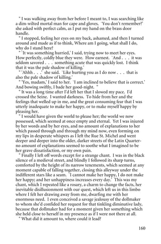 " I was walking away from her before I meant to, I was searching like
a dim-wilted mortal man for cape and gloves. `You don't remember?'
she asked with perfect calm, as I put my hand on the brass door
handle.
  " I stopped, feeling her eyes on my back, ashamed, and then I turned
around and made as if to think, Where am I going, what shall I do,
why do I stand here?
  " `It was something hurried,' I said, trying now to meet her eyes.
How perfectly, coldly blue they were. How earnest. `And . . . it was
seldom savored . . . something acute that was quickly lost. I think
that it was the pale shadow of killing.'
  " 'Ahhh . . .' she said. `Like hurting you as I do now . . . that is
also the pale shadow of killing.'
  " 'Yes, madam,' I said to her. `I am inclined to believe that is correct.'
And bowing swiftly, I bade her good-night. "
  " It was a long time after I'd left her that I slowed my pace. I'd
crossed the Seine. I wanted darkness. To hide from her and the
feelings that welled up in me, and the great consuming fear that I was
utterly inadequate to make her happy, or to make myself happy by
pleasing her.
  " I would have given the world to please her; the world we now
possessed, which seemed at once empty and eternal. Yet I was injured
by her words and by her eyes, and no amount of explanations to her
which passed through and through my mind now, even forming on
my lips in desperate whispers as I left the Rue St. Michel and went
deeper and deeper into the older, darker streets of the Latin Quarter-
no amount of explanations seemed to soothe what I imagined to be
her grave dissatisfaction, or my own pain.
  " Finally I left off words except for a strange chant. I was in the black
silence of a medieval street, and blindly I followed its sharp turns,
comforted by the height of its narrow tenements, which seemed at any
moment capable of falling together, closing this alleyway under the
indifferent stars like a seam. `I cannot make her happy, I do not make
her happy; and her unhappiness increases every day.' This was my
chant, which I repeated like a rosary, a charm to change the facts, her
inevitable disillusionment with our quest, which left us in this limbo
where I felt her drawing away from me, dwarfing me with her
enormous need. I even conceived a savage jealousy of the dollmaker
to whom she'd confided her request for that tinkling diminutive lady,
because that dollmaker had for a moment given her something which
she held close to herself in my presence as if I were not there at all.
  " What did it amount to, where could it lead?

                                                                        160
 