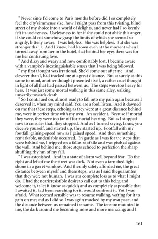 " Never since I'd come to Paris months before did I so completely
feel the city's immense size, how I might pass from this twisting, blind
street of my choice into a world of delights, and never had I so keenly
felt its uselessness. Uselessness to her if she could not abide this anger,
if she could not somehow grasp the limits of which she seemed so
angrily, bitterly aware. I was helpless. She was helpless. But she was
stronger than I. And I knew, had known even at the moment when I
turned away from her in the hotel, that behind her eyes there was for
me her continuing love.
   " And dizzy and weary and now comfortably lost, I became aware
with a vampire's inextinguishable senses that I was being followed.
   " my first thought was irrational. She'd come out after me. And,
cleverer than I, had tracked me at a great distance. But as surely as this
came to mind, another thought presented itself, a rather cruel thought
in light of all that had passed between us. The steps were too heavy for
hers. It was just some mortal walking in this same alley, walking
unwarily towards death.
   " So I continued on, almost ready to fall into my pain again because I
deserved it, when my mind said, You are a fool; listen. And it dawned
on me that these steps, echoing as they were at a great distance behind
me, were in perfect time with my own. An accident. Because if mortal
they were, they were too far off for mortal hearing. But as I stopped
now to consider that, they stopped. And as I turned saying, Louis, you
deceive yourself, and started up, they started up. Footfall with my
footfall, gaining-speed now as I gained speed. And then something
remarkable, undeniable occurred. En garde as I was for the steps that
were behind me, I tripped on a fallen roof tile and was pitched against
the wall. And behind me, those steps echoed to perfection the sharp
shuffling rhythm of my fall.
   " I was astonished. And in a state of alarm well beyond fear. To the
right and left of me the street was dark. Not even a tarnished light
shone in a garret window. And the only safety afforded me, the great
distance between myself and these steps, was as I said the guarantee
that they were not human. I was at a complete loss as to what I might
do. I had the nearirresistible desire to call out to this being and
welcome it, to let it know as quickly and as completely as possible that
I awaited it, had been searching for it, would confront it. Yet I was
afraid. What seemed sensible was to resume walking, waiting for it to
gain on me; and as I did so I was again mocked by my own pace, and
the distance between us remained the same. The tension mounted in
me, the dark around me becoming more and more menacing; and I


                                                                       161
 