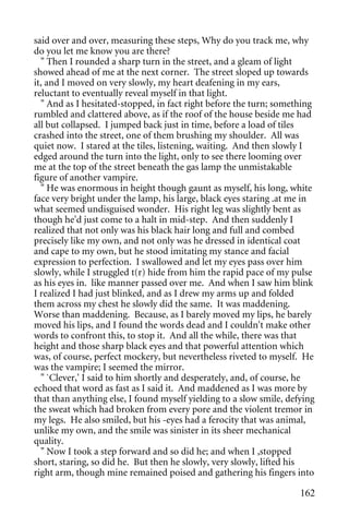 said over and over, measuring these steps, Why do you track me, why
do you let me know you are there?
  " Then I rounded a sharp turn in the street, and a gleam of light
showed ahead of me at the next corner. The street sloped up towards
it, and I moved on very slowly, my heart deafening in my ears,
reluctant to eventually reveal myself in that light.
  " And as I hesitated-stopped, in fact right before the turn; something
rumbled and clattered above, as if the roof of the house beside me had
all but collapsed. I jumped back just in time, before a load of tiles
crashed into the street, one of them brushing my shoulder. All was
quiet now. I stared at the tiles, listening, waiting. And then slowly I
edged around the turn into the light, only to see there looming over
me at the top of the street beneath the gas lamp the unmistakable
figure of another vampire.
  " He was enormous in height though gaunt as myself, his long, white
face very bright under the lamp, his large, black eyes staring .at me in
what seemed undisguised wonder. His right leg was slightly bent as
though he'd just come to a halt in mid-step. And then suddenly I
realized that not only was his black hair long and full and combed
precisely like my own, and not only was he dressed in identical coat
and cape to my own, but he stood imitating my stance and facial
expression to perfection. I swallowed and let my eyes pass over him
slowly, while I struggled t(r) hide from him the rapid pace of my pulse
as his eyes in. like manner passed over me. And when I saw him blink
I realized I had just blinked, and as I drew my arms up and folded
them across my chest he slowly did the same. It was maddening.
Worse than maddening. Because, as I barely moved my lips, he barely
moved his lips, and I found the words dead and I couldn't make other
words to confront this, to stop it. And all the while, there was that
height and those sharp black eyes and that powerful attention which
was, of course, perfect mockery, but nevertheless riveted to myself. He
was the vampire; I seemed the mirror.
  " `Clever,' I said to him shortly and desperately, and, of course, he
echoed that word as fast as I said it. And maddened as I was more by
that than anything else, I found myself yielding to a slow smile, defying
the sweat which had broken from every pore and the violent tremor in
my legs. He also smiled, but his -eyes had a ferocity that was animal,
unlike my own, and the smile was sinister in its sheer mechanical
quality.
  " Now I took a step forward and so did he; and when I ,stopped
short, staring, so did he. But then he slowly, very slowly, lifted his
right arm, though mine remained poised and gathering his fingers into

                                                                     162
 