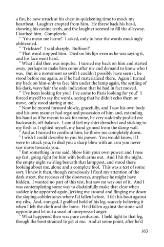 a fist, he now struck at his chest in quickening time to mock my
heartbeat. Laughter erupted from him. He threw back his head,
showing his canine teeth, and the laughter seemed to fill the alleyway.
I loathed him. Completely.
  " `You mean me harm?' I asked, only to hear the words mockingly
obliterated.
  " `Trickster!' I said sharply. Buffoon!'
  " That word stopped him. Died on his lips even as he was saying it,
and his face went hard.
  " What I did then was impulse. I turned my back on him and started
away, perhaps to make him come after me and demand to know who I
was. But in a movement so swift I couldn't possibly have seen it, he
stood before me again, as if he had materialized there. Again I turned
my back on him-only to face him under the lamp again, the settling of
his dark, wavy hair the only indication that he had in fact moved.
  " `I've been looking for you! I've come to Paris looking for you!' I
forced myself to say the words, seeing that he didn't echo them or
move, only stood staring at me.
  " Now he moved forward slowly, gracefully, and I saw his own body
and his own manner had regained possession of him and, extending
his hand as if he meant to ask for mine, he very suddenly pushed me
backwards, off-balance. I could feel my shirt drenched and sticking to
my flesh as I righted myself, my hand grimed from the damp wall.
  " And as I turned to confront him, he threw me completely down.
  " I wish I could describe to you his power. You would know, if I
were to attack you, to deal you a sharp blow with an arm you never
saw move towards you.
  " But something in me said, Show him your own power; and I rose
up fast, going right for him with both arms out. And I hit the night,
the empty night swirling beneath that lamppost, and stood there
looking about me, alone and a complete fool. This was a test of some
sort, I knew it then, though consciously I fixed my attention of the
dark street, the recesses of the doorways, anyplace he might have
hidden. I wanted no part of this test, but saw no way out of it. And I
was contemplating some way to disdainfully make that clear when
suddenly he appeared again, jerking me around and flinging me down
the sloping cobblestones where I'd fallen before. I felt his boot against
my ribs. And, enraged, I grabbed hold of his leg, scarcely believing it
when I felt the cloth and the bone. He'd fallen against the stone wall
opposite and let out a snarl of unrepressed anger.
  " What happened then was pure confusion. I held tight to that leg,
though the boot strained to get at me. And at some point, after he'd

                                                                     163
 