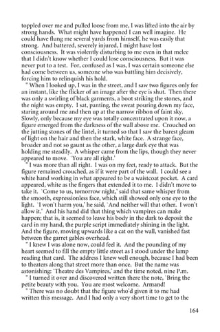 toppled over me and pulled loose from me, I was lifted into the air by
strong hands. What might have happened I can well imagine. He
could have flung me several yards from himself, he was easily that
strong. And battered, severely injured, I might have lost
consciousness. It was violently disturbing to me even in that melee
that I didn't know whether I could lose consciousness. But it was
never put to a test. For, confused as I was, I was certain someone else
had come between us, someone who was battling him decisively,
forcing him to relinquish his hold.
  " When I looked up, I was in the street, and I saw two figures only for
an instant, like the flicker of an image after the eye is shut. Then there
was only a swirling of black garments, a boot striking the stones, and
the night was empty. I sat, panting, the sweat pouring down my face,
staring around me and then up at the narrow ribbon of faint sky.
Slowly, only because my eye was totally concentrated upon it now, a
figure emerged from the darkness of the wall above me. Crouched on
the jutting stones of the lintel, it turned so that I saw the barest gleam
of light on the hair and then the stark, white face. A strange face,
broader and not so gaunt as the other, a large dark eye that was
holding me steadily. A whisper came from the lips, though they never
appeared to move. `You are all right.'
  " I was more than all right. I was on my feet, ready to attack. But the
figure remained crouched, as if it were part of the wall. I could see a
white hand working in what appeared to be a waistcoat pocket. A card
appeared, white as the fingers that extended it to me. I didn't move to
take it. `Come to us, tomorrow night,' said that same whisper from
the smooth, expressionless face, which still showed only one eye to the
light. `I won't harm you,' he said, `And neither will that other. I won't
allow it.' And his hand did that thing which vampires can make
happen; that is, it seemed to leave his body in the dark to deposit the
card in my hand, the purple script immediately shining in the light.
And the figure, moving upwards like a cat on the wall, vanished fast
between the garret gables overhead.
  " I knew I was alone now, could feel it. And the pounding of my
heart seemed to fill the empty little street as I stood under the lamp
reading that card. The address I knew well enough, because I had been
to theaters along that street more than once. But the name was
astonishing: `Theatre des Vampires,' and the time noted, nine P.m.
  " I turned it over and discovered written there the note, `Bring the
petite beauty with you. You are most welcome. Armand!
  " There was no doubt that the figure who'd given it to me had
written this message. And I had only a very short time to get to the

                                                                      164
 