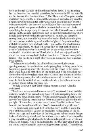 hotel and to tell Claudia of these things before dawn. I was running
fast, so that even the people I passed on the boulevards did not actually
see the shadow that brushed them. " The Theatre des Vampires was by
invitation only, and the next night the doorman inspected my card for
a moment while the rain fell softly all around us: on the man and the
woman stopped at the shut-up box office; on the crinkling posters of
penny-dreadful vampires with their outstretched arms and cloaks
resembling bat wings ready to close on the naked shoulders of a mortal
victim; on the couple that pressed past us into the packed lobby, where
I could easily perceive that the crowd was all human, no vampires
among them, not even this boy who admitted us finally into the press
of conversation and damp wool and ladies' gloved fingers fumbling
with felt-brimmed hats and wet curls. I pressed for the shadows in a
feverish excitement. We had fed earlier only so that in the bustling
street of this theater our skin would not be too white, our eyes too
unclouded. And that taste of blood which I had not enjoyed had left
me all the more uneasy; but I had no time for it. This was no night for
killing. This was to be a night of revelations, no matter how it ended.
I was certain.
   " Yet here we stood with this all too human crowd, the doors
opening now on the auditorium, and a young boy pushing towards us,
beckoning, pointing above the shoulders of the crowd to the stairs.
Ours was a box, one of the best in the house, and if the blood had not
dimmed my skin completely nor made Claudia into a human child as
she rode in my arms, this usher did not seem at all to notice it nor to
care. In fact, he smiled all too readily as he drew back the curtain for
us on two chairs before the brass rail.
   " `Would you put it past them to have human slaves?' Claudia
whispered.
   " `But Lestat never trusted human slaves,' I answered. I watched the
seats fill, watched the marvelously flowered hats navigating below me
through the rows of silk chairs. White shoulders gleamed in the deep
curve of the balcony spreading out from us; diamonds glittered in the
gas light. `Remember, be sly for once,' came Claudia's whisper from
beneath her bowed blond head. `You're too much of a gentleman.'
   " The lights were going out, first in the balcony, and then along the
walls of the main floor. A knot of musicians had gathered in the pit
below the stage, and at the foot of the long, green velvet curtain the gas
flickered, then brightened, and the audience receded as if enveloped by
a gray cloud through which only the diamonds sparkled, on wrists, on
throats, on fingers. And a hush descended like that gray cloud until all
the sound was collected in one echoing persistent cough. Then silence.

                                                                      165
 